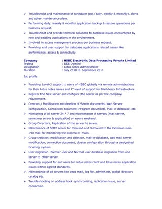  Detecting the ISCSI Luns From the host end by using ISCSI Configuration
provided in the design after completion of mapping the ISCSI Lun from the NAS
Storage.
 Troubleshoot and maintenance of scheduler jobs (daily, weekly & monthly), alerts
and other maintenance plans.
Company : HSBC Electronic Data Processing Private Limited
Project : DSS Domino
Designation : Lotus notes administrator
Duration : July 2010 to September 2011
Job profile:
 Providing Level-2 support to users of HSBC globally via remote administrations
for their lotus notes issues and 1st
level of support for Blackberry Infrastructure.
 Register the New server and configure the server as per the company
requirement.
 Creation / Modification and deletion of Server documents, Web Server
configuration, Connection document, Program documents, Mail-in-database, etc.
 Monitoring of all server 24 * 7 and maintenance of servers (mail server,
sametime server & application) on every weekend.
 Group Directory, Replication of the server to server.
 Maintenance of SMTP server for Inbound and Outbound to the External users.
Iron mail for monitoring the external E-mails.
 Group creation, modification and deletion, mail-in-database, web mail server
modification, connection document, cluster configuration through a designated
ticketing system.
 User migration: Premier user and Normal user database migration from one
server to other server.
 Providing support for end users for Lotus notes client and lotus notes application
issues within agreed standards.
 Maintenance of all servers like dead mail, log file, admin4.nsf, global directory
catalog etc.
 Troubleshooting on address book synchronizing, replication issue, server
connection.
 All Servers are on AIX platform expect application servers, Immediate checking
of abrupt server crash/shutdown or restart, generating the NSD file & other logs
and send it to IBM for investigations.
 