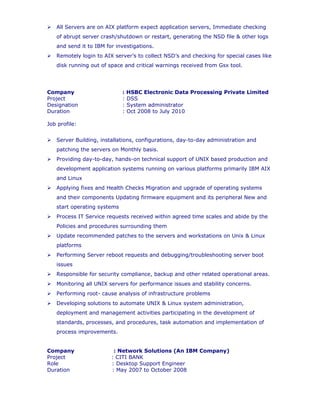 Remotely login to AIX server’s to collect NSD’s and checking for special cases like
disk running out of space and critical warnings received from Gsx tool.
Company : HSBC Electronic Data Processing Private Limited
Project : DSS
Designation : System administrator
Duration : Oct 2008 to July 2010
Job profile:
 Server Building, installations, configurations, day-to-day administration and
patching the servers on Monthly basis.
 Providing day-to-day, hands-on technical support of UNIX based production and
development application systems running on various platforms primarily IBM AIX
and Linux
 Applying fixes and Health Checks Migration and upgrade of operating systems
and their components Updating firmware equipment and its peripheral New and
start operating systems
 Process IT Service requests received within agreed time scales and abide by the
Policies and procedures surrounding them
 Update recommended patches to the servers and workstations on Unix & Linux
platforms
 Performing Server reboot requests and debugging/troubleshooting server boot
issues
 Responsible for security compliance, backup and other related operational areas.
 Monitoring all UNIX servers for performance issues and stability concerns.
 Performing root- cause analysis of infrastructure problems
 Developing solutions to automate UNIX & Linux system administration,
deployment and management activities participating in the development of
standards, processes, and procedures, task automation and implementation of
process improvements.
Company : Network Solutions (An IBM Company)
Project : CITI BANK
Role : Desktop Support Engineer
Duration : May 2007 to October 2008
Job profile:
 