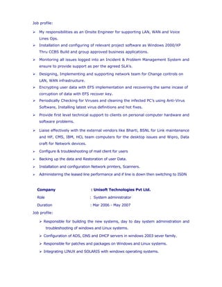  My responsibilities as an Onsite Engineer for supporting LAN, WAN and Voice
Lines Ops.
 Installation and configuring of relevant project software as Windows 2000/XP
Thru CCBS Build and group approved business applications.
 Monitoring all issues logged into an Incident & Problem Management System and
ensure to provide support as per the agreed SLA’s.
 Designing, Implementing and supporting network team for Change controls on
LAN, WAN infrastructure.
 Encrypting user data with EFS implementation and recovering the same incase of
corruption of data with EFS recover key.
 Periodically Checking for Viruses and cleaning the infected PC’s using Anti-Virus
Software, Installing latest virus definitions and hot fixes.
 Provide first level technical support to clients on personal computer hardware and
software problems.
 Liaise effectively with the external vendors like Bharti, BSNL for Link maintenance
and HP, CMS, IBM, HCL team computers for the desktop issues and Wipro, Data
craft for Network devices.
 Configure & troubleshooting of mail client for users
 Backing up the data and Restoration of user Data.
 Installation and configuration Network printers, Scanners.
 Administering the leased line performance and if line is down then switching to ISDN
Company : Unisoft Technologies Pvt Ltd.
Role : System administrator
Duration : Mar 2006 - May 2007
Job profile:
 Responsible for building the new systems, day to day system administration and
troubleshooting of windows and Linux systems.
 Configuration of ADS, DNS and DHCP servers in windows 2003 sever family.
 Responsible for patches and packages on Windows and Linux systems.
 Implementing a Centralized & Peer to Peer Networking using Window 2003
 Configuring and troubleshooting on internet connections and printers.
 Administration of User accounts/profiles.
 