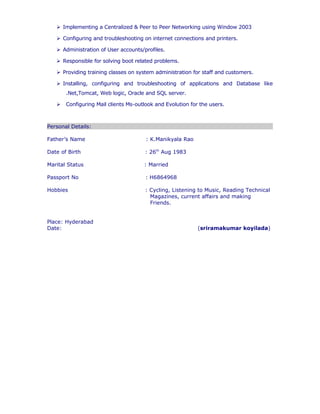  Responsible for solving boot related problems.
 Providing training classes on system administration for staff and customers.
 Installing, configuring and troubleshooting of applications and Database like .Net,
Tomcat, Web logic, Oracle and SQL server.
 Configuring Mail clients Ms-outlook and Evolution for the users.
Personal Details:
Father’s Name : K.Manikyala Rao
Date of Birth : 26th
Aug 1983
Marital Status : Married
Passport No : H6864968
Hobbies : Cycling, Listening to Music, Reading Technical
Magazines, current affairs and making
Friends.
Place: Hyderabad
Date: (sriramakumar koyilada)
 