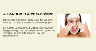 2. Nutzung sehr starker Hautreiniger
Stärker heißt nicht gleich besser, und das vor allem !
wenn es um Deine empﬁndliche Gesichtshaut geht. !
!
Ein leichtes Benzoylperoxid wirkt für viele Anwender !
fast genauso gut wie die stärkste Variante. Jedoch be
wirkt diese oft eine sehr trockene Haut und !
Hautirritationen.!
 
