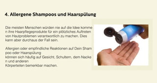 4. Allergene Shampoos und Haarspülung
Die meisten Menschen würden nie auf die Idee komme
n ihre Haarpﬂegeprodukte für ein plötzliches Auftreten
von Hautproblemen verantwortlich zu machen. Dies !
kann aber durchaus der Fall sein. !
!
Allergien oder empﬁndliche Reaktionen auf Dein Sham
poo oder Haarspülung!
können sich häuﬁg auf Gesicht, Schultern, dem Nacke
n und anderen !
Körperteilen bemerkbar machen.!
 