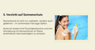 5. Verzicht auf Sonnenschutz
Sonnenbrand ist nicht nur unattraktiv, sondern auch
gefährlich – im schlimmsten Fall sogar tödlich. !
!
Nutze am besten eine Feuchtigkeitscreme und eine
Grundierung mit Sonnenschutz um Deine !
empﬁndliche Haut bestmöglich zu schützen. !
 