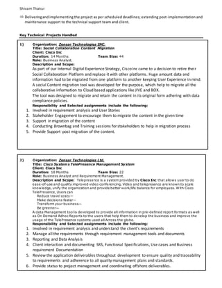 Shivam Thakur
 Deliveringand implementing the project as per scheduled deadlines; extending post-implementation and
maintenance support to the technical support team and client.
Key Technical Projects Handled
1) Organization: Zensar Technologies INC.
Title: Social Collaboration Content Migration
Client: Cisco Inc
Duration: 14 Months Team Size: 44
Role: Business Analyst.
Description and Scope:
As part of our Internal Digital Experience Strategy, Cisco Inc came to a decision to retire their
Social Collaboration Platform and replace it with other platforms. Huge amount data and
information had to be migrated from one platform to another keeping User Experience in mind.
A social Content migration tool was developed for the purpose, which help to migrate all the
collaborative information to Cloud based applications like JIVE and BOX.
The tool was designed to migrate and retain the content in its original form adhering with data
compliance policies.
Responsibility and Selected assignments include the following:
1. Involved in requirement analysis and User Stories
2. Stakeholder Engagement to encourage them to migrate the content in the given time
3. Support in migration of the content
4. Conducting Brownbag and Training sessions for stakeholders to help in migration process
5. Provide Support post migration of the content.
2) Organization: Zensar Technologies Ltd.
Title: Cisco Systems TelePresence Management System
Client: Cisco Inc
Duration: 18 Months Team Size: 22
Role: Business Analyst and Requirement Management.
Description and Scope: Telepresence is a system provided by Cisco Inc that allows user to do
ease-of-use and quality improved video conferencing. Video and telepresence are known to scale
knowledge, unify the organization and provide better work/life balance for employees. With Cisco
TelePresence, Users can
Reduce travel costs—
Make decisions faster—
Transform your business—
Be greener—
A data Management tool is developed to provide all information in pre-defined report formats as well
as On Demand Adhoc Reports to the users that help them to develop the business and improve the
usage of the TelePresence systems used all Across the globe.
Responsibility and Selected assignments include the following:
1. Involved in requirement analysis and understand the client’s requirements
2. Manage all the requirements through requirement management tools and documents
3. Reporting and Data Analysis
4. Client interaction and documenting SRS, Functional Specifications, Use cases and Business
requirement Documentation
5. Review the application deliverables throughout development to ensure quality and traceability
to requirements and adherence to all quality management plans and standards.
6. Provide status to project management and coordinating offshore deliverables.
 