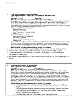 Shivam Thakur
3) Organization: Epicomm Technologies Ltd.
Title: Manage Chain of Custody Web app and Mobile Web Application
Client : Terraine Inc
Duration: 8 Months Team Size: 11
Role: Requirement Analyst, Requirement Management and Project Lead
Description and Scope: A web-based system used to create and submit electronic chain of custody
forms.ezCoC is based on the premise of software-as-a-service, which means that anyone with a
computer or mobile phone and an Internet connection can use the system. No special software or
hardware is required! The user interface is simple and understandable, allowing a field user to quickly
learn the system without a reference guide or user manual.
Some benefits for field users include:
It’s easier than paper
It keeps you informed
It lets you compare and shop for labs
It’s free
Some benefits for labs include:
It exposes your lab to more people
It keeps you informed
It ensures fewer sample login errors
It’s affordable
The project involves the business and commercial implementation to automate the process and steps
involved in Chain of Custody of evidences and samples. The application helps the users to file the
chain of custody document from the web application or iPhone application. This reduces the intense
paper that is involved in the COC process
Responsibility and Selected assignments include the following:
1. Involved in requirement analysis, understand the client’s requirements and Mock up designs
2. Manage all the requirements through requirement management tools and documents
3. Client interaction and documenting SRS, Functional Specifications, Use cases and Business
requirement Documentation
4. Identify and communicate any cross-area or cross-release issues that may affect other areas of the
project.
4) Organization: Epicomm Technologies Ltd.
Title: Distribution and Reporting Portal
Duration: 8 Month Team Size: 10
Role: Requirement Analyst, Requirement Management and Project Lead
Scope: It is a web based application which acts as a distribution and reporting portal for mobile
applications. The system replicates the Distribution Model used by client organization for distribution
of their Mobile Products and also helps in providing the various related services to the product
subscribers. System maps the hierarchy of companies included in product distribution process.
Hierarchy for companies involves and typical system users are associated with these companies like
Super Admin, Lead Admin, and Company Sales Representatives etc. Typical operations are setting up
companies, Product assignment, Product Upload, setting Promotions, Subscriber Registrations, and
Payments. The UI also provides various dashboards for reporting purpose depending upon product
features.
Responsibility and Selected assignments include the following:
1. Involved in requirement analysis, understand the client’s requirements and Mock up
designs
2. Manage all the requirements through requirement management tools and documents
3. Client interaction and documenting SRS, Functional Specifications, Use cases and
Business requirement Documentation
4. Involved in usage data and Trend Analysis of the Application Usage.
 