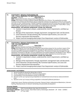 Shivam Thakur
5) Organization: Epicomm Technologies Ltd.
Title: I Phone Application for Sales Representatives
Duration: 3 Month Team Size: 4
Role: Requirement Analyst, Requirement Management
Scope: The Project Involves building a Mobile Application for I Phone. The application provides
business and commercial information about companies and their key people any time any where with
just click on their mobile devices. Mobile Prospector is powerful tool with which you can grab 1000′s of
targeted leads, place phone calls, send emails, visit websites from the program’s “back office” using
Yellow Pages, Google Places and special database of USA's listed companies.
Responsibility and Selected assignments include the following:
1. Involved in requirement analysis, understand the client’s requirements and Mock up
designs
2. Manage all the requirements through requirement management tools and documents
3. Client interaction and documenting SRS, Functional Specifications, Use cases and
Business requirement Documentation
4. Project Lead and managing whole project from Requirement analysis till deliverable.
.
6) Organization: Epicomm Technologies Ltd.
Title: Java Web Application
Duration: 8 Month Team Size: 10
Role: Business Analyst and Project Representative
Scope: Web App for one of the largest companies that produce power for the southern region of the
US. Both the applications were developed to Manage the data related to maintain and monitor the
functioning all the equipment installed in the plant area. The amount of data was managed through
Database tool based on MS SQL and web application and mobile application developed in Java. Report
Schedulers are implemented to periodically send reports of the inspection to concerned users.
Responsibility and Selected assignments include the following:
1. Involved in requirement analysis, understand the client’s requirements and Mock up
designs
2. Manage all the requirements through requirement management tools and documents
3. Client interaction and documenting SRS, Functional Specifications, Use cases and
Business Requirement Documentation
4. Project Lead and managing whole project from Requirement analysis till deliverable.
Achievements and Hobbies
1) Zensar Excellence Award for Rising Star of 2014
2) Twice, Employee of the Month in Previous Organization
3) Coordinating in the Development Center of CeB, IMS.
4) Second runner up in group song competition at national level and winners at state and district
level
5) Second runner up in essay writing competition conducted by Bharat petroleum
Listening to music, Playing synthesizer and guitar, Playing Cricket, Volleyball and Badminton, Internet
Surfing, Reading books on network marketing and personality development
Personal Details
Current Address: 2497 Country Brook, San Jose CA, US 95132
Permanent Address: House no A 21, Avas Vikas Colony, Indranagar, Raebareli – UP India – 229001
Date of Birth : 13th
Jan 1985
 