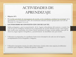 ACTIVIDADES DE
APRENDIZAJE
• Objetivo N°1
• Desarrollar actividades de mejoramiento de escucha, en los estudiantes, mediante las tecnologías de la
información y la comunicación (TIC) de la institución educativa técnico agropecuario san Luis del
Municipio de Almaguer (i.e.t.a.s.l).
• LECTOESCRIBO MI CONTEXTO CON USO DE LAS TIC.
• Salidas pedagógicas, para la caracterización de los lugares sobresalientes del contexto o vereda. Con
el fin de que los estudiantes fortalezcan las competencias de escucha deberán escoger varios lugares
dela vereda como: quebradas, ríos, lomas, fincas, nacimientos de agua, escuela, parques, para que las
observen, hagan registros fotográficos, y posteriormente las describían oral y por escrito.
• Utilizando el computador, los estudiantes harán textos descriptivos de cada uno de los lugares,
acompañándolos de las fotografías o imágenes.
• Utilizando el programa encarta, los niños observaran y leerán sobre otras especies, de diferentes
contextos para comparar y clasificar las plantas y animales.
 