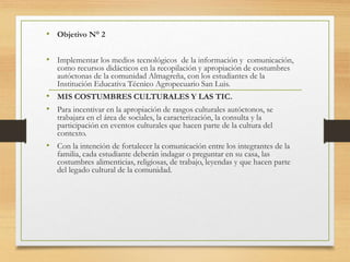 • Objetivo N° 2
• Implementar los medios tecnológicos de la información y comunicación,
como recursos didácticos en la recopilación y apropiación de costumbres
autóctonas de la comunidad Almagreña, con los estudiantes de la
Institución Educativa Técnico Agropecuario San Luis.
• MIS COSTUMBRES CULTURALES Y LAS TIC.
• Para incentivar en la apropiación de rasgos culturales autóctonos, se
trabajara en el área de sociales, la caracterización, la consulta y la
participación en eventos culturales que hacen parte de la cultura del
contexto.
• Con la intención de fortalecer la comunicación entre los integrantes de la
familia, cada estudiante deberán indagar o preguntar en su casa, las
costumbres alimenticias, religiosas, de trabajo, leyendas y que hacen parte
del legado cultural de la comunidad.
 