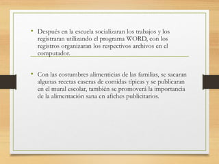 • Después en la escuela socializaran los trabajos y los
registraran utilizando el programa WORD, con los
registros organizaran los respectivos archivos en el
computador.
• Con las costumbres alimenticias de las familias, se sacaran
algunas recetas caseras de comidas típicas y se publicaran
en el mural escolar, también se promoverá la importancia
de la alimentación sana en afiches publicitarios.
 