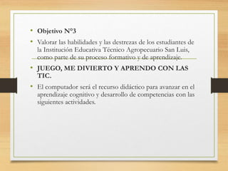 • Objetivo N°3
• Valorar las habilidades y las destrezas de los estudiantes de
la Institución Educativa Técnico Agropecuario San Luis,
como parte de su proceso formativo y de aprendizaje.
• JUEGO, ME DIVIERTO Y APRENDO CON LAS
TIC.
• El computador será el recurso didáctico para avanzar en el
aprendizaje cognitivo y desarrollo de competencias con las
siguientes actividades.
 