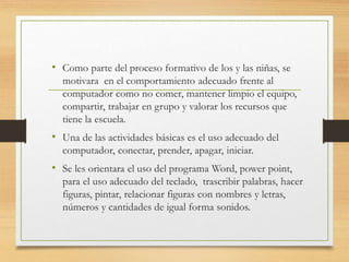 • Como parte del proceso formativo de los y las niñas, se
motivara en el comportamiento adecuado frente al
computador como no comer, mantener limpio el equipo,
compartir, trabajar en grupo y valorar los recursos que
tiene la escuela.
• Una de las actividades básicas es el uso adecuado del
computador, conectar, prender, apagar, iniciar.
• Se les orientara el uso del programa Word, power point,
para el uso adecuado del teclado, trascribir palabras, hacer
figuras, pintar, relacionar figuras con nombres y letras,
números y cantidades de igual forma sonidos.
 