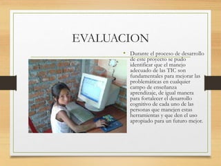 EVALUACION
• Durante el proceso de desarrollo
de este proyecto se pudo
identificar que el manejo
adecuado de las TIC son
fundamentales para mejorar las
problemáticas en cualquier
campo de enseñanza
aprendizaje, de igual manera
para fortalecer el desarrollo
cognitivo de cada uno de las
personas que manejen estas
herramientas y que den el uso
apropiado para un futuro mejor.
 