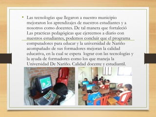 • Las tecnologías que llegaron a nuestro municipio
mejoraron los aprendizajes de nuestros estudiantes y a
nosotros como docentes. De tal manera que fortaleció
Las practicas pedagógicas que ejercemos a diario con
nuestros estudiantes, podemos concluir que el programa
computadores para educar y la universidad de Nariño
acompañado de sus formadores mejoran la calidad
educativa, en la cual se espera lograr con las tecnologías y
la ayuda de formadores como los que maneja la
Universidad De Nariño. Calidad docente y estudiantil.
 