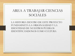AREA A TRABAJAR CIENCIAS
SOCIALES
LA HISTORIA DENTRO DE ESTE PROYECTO
FUNDAMNETA LA ORIGINALIDAD Y LA
IDENTIDAD DE NUESTROS PUEBLOS
IDENTIFICANDONOS COMO CULTURA
 