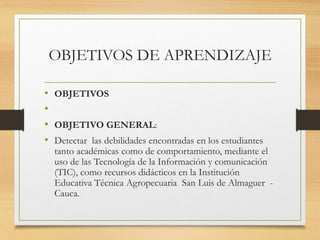 OBJETIVOS DE APRENDIZAJE
• OBJETIVOS
•
• OBJETIVO GENERAL:
• Detectar las debilidades encontradas en los estudiantes
tanto académicas como de comportamiento, mediante el
uso de las Tecnología de la Información y comunicación
(TIC), como recursos didácticos en la Institución
Educativa Técnica Agropecuaria San Luis de Almaguer -
Cauca.
 