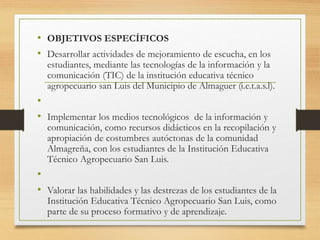 • OBJETIVOS ESPECÍFICOS
• Desarrollar actividades de mejoramiento de escucha, en los
estudiantes, mediante las tecnologías de la información y la
comunicación (TIC) de la institución educativa técnico
agropecuario san Luis del Municipio de Almaguer (i.e.t.a.s.l).
•
• Implementar los medios tecnológicos de la información y
comunicación, como recursos didácticos en la recopilación y
apropiación de costumbres autóctonas de la comunidad
Almagreña, con los estudiantes de la Institución Educativa
Técnico Agropecuario San Luis.
•
• Valorar las habilidades y las destrezas de los estudiantes de la
Institución Educativa Técnico Agropecuario San Luis, como
parte de su proceso formativo y de aprendizaje.
 