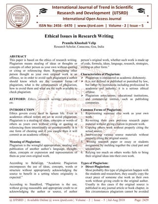 @ IJTSRD | Available Online @ www.ijtsrd.com
ISSN No: 2456
International
Research
Ethical Issues in Research Writing
Research Scholar, Canacona, Goa,
ABSTRACT
This paper is based on the ethics of research writing.
Plagiarism means stealing of ideas or thoughts or
concepts of other person as your own without quoting
or citing or referencing them. Representing other
person thought as your own original work is an
offence, so in order to avoid such plagiarism a author
should know which are the common forms of
plagiarism, what is the consequences of plagiarism,
how to avoid them and what are the tools available to
check plagiarism.
KEYWORD: Ethics, research writing
etc.
INTRODUCTION
Ethics govern every facet in human life. Even in
academics ethical norms are set to avoid plagiarism.
Plagiarism is a stealing of ideas, concepts or words of
others as yours own without citing or quoting or
referencing them intentionally or unintentionally. It is
one form of cheating and if you caught then it will
commit as an academic offense.
Meaning of Plagiarism:
Plagiarism is the wrongful appropriation, stealing and
publication of another author’s language, thought,
ideas, concepts or expression and representation of
them as your own original work.
According to BelaGipp, “Academic Plagiarism
encompasses the use of ideas, concepts, words or
structure without appropriately acknowledging the
source to benefit in a setting where originality is
expected.”
According to Standford, “Plagiarism is the use,
without giving reasonable and appropriate credit to or
acknowledging the author or source, of author
@ IJTSRD | Available Online @ www.ijtsrd.com | Volume – 2 | Issue – 5 | Jul-Aug 2018
ISSN No: 2456 - 6470 | www.ijtsrd.com | Volume
International Journal of Trend in Scientific
Research and Development (IJTSRD)
International Open Access Journal
Ethical Issues in Research Writing
Pramila Khushali Velip
Research Scholar, Canacona, Goa, India
This paper is based on the ethics of research writing.
Plagiarism means stealing of ideas or thoughts or
concepts of other person as your own without quoting
or citing or referencing them. Representing other
person thought as your own original work is an
offence, so in order to avoid such plagiarism a author
hould know which are the common forms of
plagiarism, what is the consequences of plagiarism,
how to avoid them and what are the tools available to
Ethics, research writing, plagiarism,
et in human life. Even in
academics ethical norms are set to avoid plagiarism.
Plagiarism is a stealing of ideas, concepts or words of
others as yours own without citing or quoting or
referencing them intentionally or unintentionally. It is
ating and if you caught then it will
Plagiarism is the wrongful appropriation, stealing and
publication of another author’s language, thought,
ideas, concepts or expression and representation of
According to BelaGipp, “Academic Plagiarism
encompasses the use of ideas, concepts, words or
structure without appropriately acknowledging the
where originality is
Plagiarism is the use,
without giving reasonable and appropriate credit to or
acknowledging the author or source, of author
person’s original work, whether such work is made up
of code, formula, ideas, language, research, strategies,
writing or other form.”
Characteristics of Plagiarism:
Plagiarism is considered as academic dishonesty.
It is not defined or published or punished by law,
but rather by institutions including professional In
academia and industry, it is a serious ethical
offense.
Plagiarism associations, educational institutions,
and commercial entities, such as publishing
companies.
Common Forms of Plagiarism:
1. Representing someone else work as your own
work.
2. Re-writing their own previous research paper
material without giving citation
3. Copying others work without properly citing the
actual source.
4. Interweaving various source materials without
properly citing the original source.
5. Writing research paper or essay or students
assignment by melding together the cited part an
uncited part.
6. Relying too much on others works fails to bring
their original ideas into their own work.
Types of Plagiarism:
Direct Plagiarism:
Most probably this type of plagiarism happen with
the students and researchers, they usually copy the
exact piece of someone else work as their own
work without giving credit to the original author.
Usually in this cases if the original source is
published in any journal article or book chapter, in
this circumstances plagiarism cannot be avoided
Aug 2018 Page: 2429
6470 | www.ijtsrd.com | Volume - 2 | Issue – 5
Scientific
(IJTSRD)
International Open Access Journal
person’s original work, whether such work is made up
of code, formula, ideas, language, research, strategies,
Characteristics of Plagiarism:
Plagiarism is considered as academic dishonesty.
is not defined or published or punished by law,
but rather by institutions including professional In
academia and industry, it is a serious ethical
ism associations, educational institutions,
and commercial entities, such as publishing
Common Forms of Plagiarism:
Representing someone else work as your own
own previous research paper
material without giving citation in present work.
Copying others work without properly citing the
Interweaving various source materials without
properly citing the original source.
Writing research paper or essay or students
assignment by melding together the cited part and
Relying too much on others works fails to bring
their original ideas into their own work.
Most probably this type of plagiarism happen with
the students and researchers, they usually copy the
exact piece of someone else work as their own
work without giving credit to the original author.
Usually in this cases if the original source is
in any journal article or book chapter, in
this circumstances plagiarism cannot be avoided
 