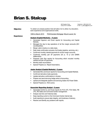 Brian S. Stalcup
Objective To obtain an analyst position that will allow me to utilize my education,
work experience and organizational skills.
Experience
1995 to March 2015 PHH/Cendant Mortgage Mount Laurel, NJ
Analyst (Capital Markets) - 5 years
 Generated Hyperion and Excel reports for Accounting and Capital
Markets.
 Managed the day to day operations of all the margin accounts (20+
counterparties).
 Margin calls to banks on a daily basis.
 Daily trade confirmation process of all trades (pipeline, servicing, etc.).
 Confirmed monthly interest payments for all the margin accounts.
 Confirmed monthly pair off payments (30 yr, 15 yr and GNMA
settlements).
 Prepared cash flow reports for Accounting which included monthly
interest and pair off payments.
 Monthly trade reconciliation.
 Special Projects (i.e. Report Automation).
Junior Analyst (Capital Markets) - 2 years
 Generated Brio and Excel reports for Accounting and Capital Markets.
 Confirmed derivative trade payments.
 Update derivative confirmations in Access.
 Prepare and send servicing hedge wires to Accounting.
 Upload and designate pipeline and servicing trades into Power Seller.
 Special Projects (i.e. Wet Loans).
Associate Reporting Analyst - 2 years
 Generated Centre-Vu and Excel reports for PLS LPC, PLS Sales, RE
LPC, RE Sales and Command Center management.
 Analyze real time and historical data.
 Keep reporting current on the Command Center internet site.
 Audit reporting to ensure data integrity, and timeliness of delivery.
 Resolve and identify any problems with reports.
Telephone: (856) 304-3130
E:mail: b_stalcup@yahoo.com
400 Kingston Drive
Cherry Hill, NJ 08034
 
