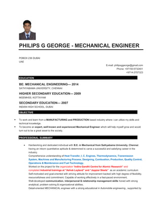 PHILIPS G GEORGE - MECHANICAL ENGINEER
POBOX 236 DUBAI
UAE
E-mail: philipsggeorge@gmail.com
Phone: +97150-5732401
+9714-3707323
EDUCATION
BE: MECHANICAL ENGINEERING— 2014
SATHYABAMA UNIVERSITY, CHENNAI
HIGHER SECONDARY EDUCATION— 2009
MGEMHSS, KOTTAYAM
SECONDARY EDUCATION— 2007
INDIAN HIGH SCHOOL, DUBAI
OBJECTIVE
 To work and learn from a MANUFACTURING and PRODUCTION based industry where i can utilize my skills and
technical knowledge.
 To become an expert, well known and experienced Mechanical Engineer which will help myself grow and would
turn out to be a great asset to the society.
PROFESSIONAL SUMMARY
 Hardworking and dedicated individual with B.E. in Mechanical from Sathyabama University, Chennai;
having an inborn quantitative aptitude & determined to carve a successful and satisfying career in the
industry.
Comprehensive understanding of Heat Transfer, I. C. Engines, Thermodynamics, Transmission
System, Machines and Manufacturing Process, Designing, Combustion, Production, Quality Control,
Operations & Maintenance and Fuel Technology.
Worked on the project for the organization “Indira Gandhi Centre for Atomic Research” and
completed Industrial trainings at “Ashok Leyland” and “Jeppiar Steels” as an academic curriculum
Self-motivated and goal-oriented with striving attitude for improvement backed with high degree of flexibility,
resourcefulness and commitment. Capable of working effectively in a fast-paced environment.
Well-developed communication, interpersonal & relationship management skills honed with strong
analytical, problem solving & organizational abilities.
Detail-oriented MECHANICAL engineer with a strong educational in Automobile engineering , supported by
 