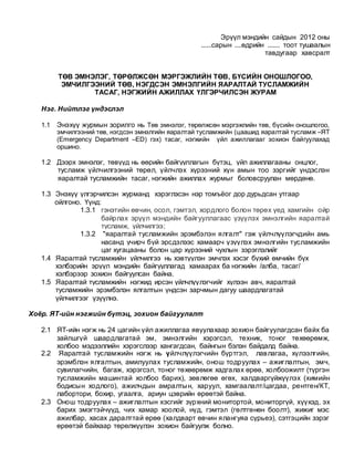 Эрүүл мэндийн сайдын 2012 оны
......сарын ....өдрийн ....... тоот тушаалын
тавдугаар хавсралт
ТӨВ ЭМНЭЛЭГ, ТӨРӨЛЖСӨН МЭРГЭЖЛИЙН ТӨВ, БҮСИЙН ОНОШЛОГОО,
ЭМЧИЛГЭЭНИЙ ТӨВ, НЭГДСЭН ЭМНЭЛГИЙН ЯАРАЛТАЙ ТУСЛАМЖИЙН
ТАСАГ, НЭГЖИЙН АЖИЛЛАХ ҮЛГЭРЧИЛСЭН ЖУРАМ
Нэг. Нийтлэг үндэслэл
1.1 Энэхүү журмын зорилго нь Төв эмнэлэг, төрөлжсөн мэргэжлийн төв, бүсийн оношлогоо,
эмчилгээний төв, нэгдсэн эмнэлгийн яаралтай тусламжийн (цаашид яаралтай тусламж –ЯТ
(Emergency Department –ED) гэх) тасаг, нэгжийн үйл ажиллагааг зохион байгуулахад
оршино.
1.2 Дээрх эмнэлэг, төвүүд нь өөрийн байгууллагын бүтэц, үйл ажиллагааны онцлог,
тусламж үйлчилгээний төрөл, үйлчлэх хүрээний хүн амын тоо зэргийг үндэслэн
яаралтай тусламжийн тасаг, нэгжийн ажиллах журмыг боловсруулан мөрдөнө.
1.3 Энэхүү үлгэрчилсэн журманд хэрэглэсэн нэр томъёог дор дурьдсан утгаар
ойлгоно. Үүнд:
1.3.1 гэнэтийн өвчин, осол, гэмтэл, хордлого болон төрөх үед хамгийн ойр
байрлах эрүүл мэндийн байгууллагаас үзүүлэх эмнэлгийн яаралтай
тусламж, үйлчилгээ;
1.3.2 "яаралтай тусламжийн эрэмбэлэн ялгалт" гэж үйлчлүүлэгчдийн амь
насанд учирч буй эрсдэлээс хамаарч үзүүлэх эмнэлгийн тусламжийн
цаг хугацааны болон цар хүрээний чухлын зэрэглэлийг
1.4 Яаралтай тусламжийн үйлчилгээ нь хэвтүүлэн эмчлэх хэсэг бүхий өмчийн бүх
хэлбэрийн эрүүл мэндийн байгууллагад хамаарах ба нэгжийн /алба, тасаг/
хэлбэрээр зохион байгуулсан байна.
1.5 Яаралтай тусламжийн нэгжид ирсэн үйлчлүүлэгчийг хүлээн авч, яаралтай
тусламжийн эрэмбэлэн ялгалтын үндсэн зарчмын дагуу шаардлагатай
үйлчилгээг үзүүлнэ.
Хоёр. ЯТ-ийн нэгжийн бүтэц, зохион байгуулалт
2.1 ЯТ-ийн нэгж нь 24 цагийн үйл ажиллагаа явуулахаар зохион байгуулагдсан байх ба
зайлшгүй шаардлагатай эм, эмнэлгийн хэрэгсэл, техник, тоног төхөөрөмж,
холбоо мэдээллийн хэрэгслээр хангагдсан, байнгын бэлэн байдалд байна.
2.2 Яаралтай тусламжийн нэгж нь үйлчлүүлэгчийн бүртгэл, лавлагаа, хүлээлгийн,
эрэмблэн ялгалтын, амилуулах тусламжийн, онош тодруулах – ажиглалтын, эмч,
сувилагчийн, багаж, хэрэгсэл, тоног төхөөрөмж хадгалах өрөө, холбоожилт (түргэн
тусламжийн машинтай холбоо барих), зөвлөгөө өгөх, халдваргүйжүүлэх (химийн
бодисын ходлого), ажилчдын амралтын, харуул, хамгаалалт/цагдаа, рентген/КТ,
лабортори, бохир, угаалга, ариун цэврийн өрөөтэй байна.
2.3 Онош тодруулах – ажиглалтын хэсгийг зүрхний монитортой, мониторгүй, хүүхэд, эх
барих эмэгтэйчүүд, чих хамар хоолой, нүд, гэмтэл (гөлтгөнөн боолт), жижиг мэс
ажилбар, хасах даралттай өрөө (халдварт өвчин ялангуяа сүрьеэ), сэтгэцийн зэрэг
өрөөтэй байхаар төрөлжүүлэн зохион байгуулж болно.
 