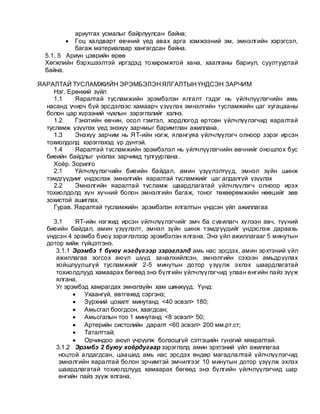 ариутгах усмалыг байрлуулсан байна;
 Гоц халдварт өвчний үед авах арга хэмжээний эм, эмнэлгийн хэрэгсэл,
багаж материалаар хангагдсан байна.
5.1. 5 Ариун цэврийн өрөө
Хөгжлийн бэрхшээлтэй иргэдэд тохиромжтой хана, хаалганы бариул, суултууртай
байна.
ЯАРАЛТАЙ ТУСЛАМЖИЙН ЭРЭМБЭЛЭН ЯЛГАЛТЫН ҮНДСЭН ЗАРЧИМ
Нэг. Ерөнхий зүйл
1.1 Яаралтай тусламжийн эрэмбэлэн ялгалт гэдэг нь үйлчлүүлэгчийн амь
насанд учирч буй эрсдэлээс хамаарч үзүүлэх эмнэлгийн тусламжийн цаг хугацааны
болон цар хүрээний чухлын зэрэглэлийг хэлнэ.
1.2 Гэнэтийн өвчин, осол гэмтэл, хордлогод өртсөн үйлчлүүлэгчид яаралтай
тусламж үзүүлэх үед энэхүү зарчмыг баримтлан ажиллана.
1.3 Энэхүү зарчим нь ЯТ-ийн нэгж, ялангуяа үйлчлүүлэгч олноор зэрэг ирсэн
тохиолдолд хэрэглэхэд үр дүнтэй.
1.4 Яаралтай тусламжийн эрэмбэлэл нь үйлчлүүлэгчийн өвчнийг оношлох бус
биеийн байдлыг үнэлэх зарчимд тулгуурлана.
Хоёр. Зорилго
2.1 Үйлчлүүлэгчийн биеийн байдал, амин үзүүлэлтүүд, эмнэл зүйн шинж
тэмдгүүдииг үндэслэж эмнэлгийн яаралтай тусламжийг цаг алдалгүй үзүүлэх
2.2 Эмнэлгийн яаралтай тусламж шаардлагатай үйлчлүүлэгч олноор ирэх
тохиолдолд хүн хүчний болон эмнэлгийн багаж, тоног төхөөрөмжийн нөөцийг зөв
зохистой ашиглах.
Гурав. Яаралтай тусламжийн эрэмбэлэн ялгалтын үндсэн үйл ажиллагаа
3.1 ЯТ-ийн нэгжид ирсэн үйлчлүүлэгчийг эмч ба сувилагч хүлээн авч, түүний
биеийн байдал, амин үзүүлэлт, эмнэл зүйн шинж тэмдгүүдийг үндэслэж дараахь
үндсэн 4 эрэмбэ буюу зэрэглэлээр эрэмбэлэн ялгана. Энэ үйл ажиллагааг 5 минутын
дотор хийж гүйцэтгэнэ.
3.1.1 Эрэмбэ 1 буюу нэгдүгээр зэрэглэлд амь нас эрсдэх, амин эрхтэний үйл
ажиллагаа зогсох аюул шууд заналхийлсэн, эмнэлгийн сэхээн амьдруулах
хойшлуулшгүй тусламжийг 2-5 минутын дотор үзүүлж эхлэх шаардлагатай
тохиолдлууд хамаарах бөгөөд энэ бүлгийн үйлчлүүлэгчид улаан өнгийн пайз зүүж
ялгана.
Уг эрэмбэд хамрагдах эмнэлзүйн хам шинжүүд. Үүнд:
 Ухаангүй, өвтгөхөд сэргэнэ;
 Зүрхний цохилт минутанд <40 эсвэл> 180;
 Амьсгал боогдсон, хаагдсан;
 Амьсгалын тоо 1 минутанд <8 эсвэл> 50;
 Артерийн систолийн даралт <60 эсвэл> 200 мм.рт.ст;
 Таталттай;
 Орчиндоо аюул учруулж болзошгүй сэтгэцийн гүнзгий хямралтай.
3.1.2 Эрэмбэ 2 буюу хоёрдугаар зэрэглэлд амин эрхтэний үйл ажиллагаа
ноцтой алдагдсан, цаашид амь нас эрсдэх өндөр магадлалтай үйлчлүүлэгчид
эмнэлгийн яаралтай болон эрчимтэй эмчилгээг 10 минутын дотор үзүүлж эхлэх
шаардлагатай тохиолдлууд хамаарах бөгөөд энэ бүлгийн үйлчлүүлэгчид шар
өнгийн пайз зүүж ялгана.
 