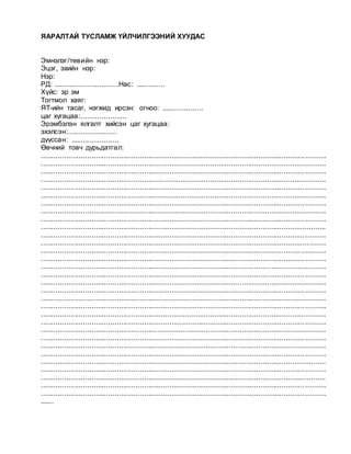 ЯАРАЛТАЙ ТУСЛАМЖ ҮЙЛЧИЛГЭЭНИЙ ХУУДАС
Эмнэлэг/төвийн нэр:
Эцэг, эхийн нэр:
Нэр: ___
РД: ...............................Нас: ..............
Хүйс: эр эм
Тогтмол хаяг:
ЯТ-ийн тасаг, нэгжид ирсэн: огноо: ....................
цаг хугацаа:......................
Эрэмбэлэн ялгалт хийсэн цаг хугацаа:
эхэлсэн:.......................
дууссан: .......................
Өвчний товч дурьдатгал:
.......................................................................................................................................
.......................................................................................................................................
.......................................................................................................................................
.......................................................................................................................................
.......................................................................................................................................
.......................................................................................................................................
.......................................................................................................................................
.......................................................................................................................................
.......................................................................................................................................
.......................................................................................................................................
.......................................................................................................................................
.......................................................................................................................................
.......................................................................................................................................
.......................................................................................................................................
.......................................................................................................................................
.......................................................................................................................................
.......................................................................................................................................
.......................................................................................................................................
.......................................................................................................................................
.......................................................................................................................................
.......................................................................................................................................
.......................................................................................................................................
.......................................................................................................................................
.......................................................................................................................................
.......................................................................................................................................
.......................................................................................................................................
.......................................................................................................................................
.......................................................................................................................................
.......................................................................................................................................
.......................................................................................................................................
.......................................................................................................................................
.......
 