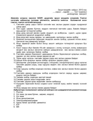 Эрүүл мэндийн сайдын 2012 оны
......сарын ....өдрийн ....... тоот тушаалын
долоодугаар хавсралт
Аймгийн нэгдсэн эмнэлэг БОЭТ, дүүргийн эрүүл мэндийн нэгдлийн Гэмтэл
согогийн кабинетэд тусламж үйлчилгээ, эмчилгээ хийлгэх боломжтой осол
гэмтэл, гэмтэл согогийн өвчнүүд
1. Гэмтлийн цэвэр шарх Гэмтэл согогийн мэс заслын дараах сэдэрч хүндрээгүй
цэвэр шарх
2. Том судас шөрмөс булчин, мэдрэл гэмтээгүй гэмтлийн шарх, биеийн байдал
харьцангуй тогтвортой хэлбэр
3. Дээд доод мөчний зөөлөн эдийн няцралт, үе холбоосны суналт, цусан хураа
(гемартроз) хураагүй хүндрэлгүй хэлбэр
4. Дээд доод мөч чацны хурууны үе, шивнүүрийн мултралын хөнгөн хэлбэр
5. Цээжний хэнгэрцэгийн дарагдаж няцарсан хөнгөн хэлбэр, цээжний гялтан хальс
гэмтээгүй ганц хавирганы хугарал
6. Ясны зөрөөгүй эвийн болон битүү засалт хийгдсэн тогтвортой хугарлын бүх
хэлбэр
7. Хэсэг газрын (бүх биеийн 5%-ийг хамарсан ) өнгөц түлэгдэл, өнгөц хайрагдсан
хөлдөлт мэс заслын эмчилгээ хийгдэх шаардлагагүй, мэс заслын өмнөх үхжил
эдийн зааг, хүлээгдэж байгаа хэлбэр
8. Гэмтлийн дараах бороожилт удааширсан болон бороолоогүй хугарлын хэлбэр,
хуурамч үе, мэс заслын өмнөх дараах үе шат
9. Тархи нуруу нугасны гэмтлийн дараах үлдэц мэс заслын дараах байдал
10.Аарцаг ясны хугарлын хөнгөн хэлбэр хугарлын дараах үлдэц
11.Дегенратив- дистрофия (остокондроз, спондилез, спондилоартроз) нуруу нугасны
гэмтлийн дараах үлдэц, сээр нурууны өвдөлт, мэс заслын өмнөх болон дараах
хэлбэр
12.Сээр нурууны хэлбэр алдагдах сколиоз, кифоз мэс заслын өмнөх болон дараах
хэлбэр
13.Гэмтлийн дараах сарвууны хэлбэр алдагдсан гэмтэл сарвуу шууны шөрмөс
мэдрэл гэмтсэн байдал
14.Тавхайн хэлбэр алдагдах хавтгай тавхай
15.Гэмлийн дараах захын мэдрэлийн эмгэг
16.Гэмтлийн дараах архаг өвдөлтийн хөнгөн хэлбэрүүд
17.Хүүхдийн төрөлхийн болон олдмол согог гилжгий хүзүү, майга тавхай, түнхний
эмгэг
18.Ясны хавдар мэс заслын өмнөх дараах байдал
Амбулатори поликлиникт зайлшгүй хийгдэх нэн шаардлагатай шинжилгээнүүд:
1. Рентген
2. Хэт авиа, (үе авиа булчин, шөрмөс, мэдрэл)
3. Хэт авиа
4. Ясны денситометрия
5. Электронейромиография
6. Цусны бичил эргэлтийн шинжилгээ
7. KTГ
8. MR
 