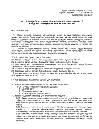 Эрүүл мэндийн сайдын 2012 оны
......сарын ....өдрийн ....... тоот тушаалын
гуравдугаар хавсралт
ЭРҮҮЛ МЭНДИЙН ТУСЛАМЖ, ҮЙЛЧИЛГЭЭНИЙ ЧАНАР, АЮУЛГҮЙ
БАЙДЛЫН ЗОХИЦУУЛАХ ЗӨВЛӨЛИЙН ЖУРАМ
НЭГ. Ерөнхий зүйл
1.1. Эрүүл мэндийн тусламж, үйлчилгээний чанар, аюулгүй байдлын зохицуулах
зөвлөл нь /цаашид Зөвлөл гэх/ эрүүл мэндийн тусламж, үйлчилгээний чанар, аюулгүй
байдлын удирдлагын нэгдсэн тогтолцоог хангах, удирдан зохион байгуулах, чанарыг
тасралтгүй сайжруулах арга замыг тодорхойлох, хяналт, шинжилгээ, үнэлгээ хийх,
хамтрагч талуудын уялдаа холбоог хангах, дэмжлэг туслалцаа үзүүлэх чиглэлээр үйл
ажиллагаа явуулна.
1.2. Зөвлөл нь эрүүл мэндийн талаар төрөөс баримтлах бодлого, Эрүүл мэндийн
тухай хууль, тэдгээрт нийцүүлэн гаргасан эрх зүйн баримт бичиг, бусад хууль тогтоомж
болон энэ журмийг үйл ажиллагаандаа баримталж ажиллана.
ХОЁР. Зөвлөлийн бүтэц, зохион байгуулалт
2.1 Зөвлөл нь Эрүүл мэндийн яамны дэргэдэх орон тооны бус зөвлөл байна.
2.2 Зөвлөл нь эрүүл мэндийн байгууллагуудад салбар зөвлөлтэй байна.
2.4 Зөвлөлийн үйл ажиллагааны төлөвлөгөөг жил бүр Зөвлөлийн дарга баталж,
хэрэгжилтэд хяналт тавьж ажиллана.
2.5 Зөвлөл нь сар тутам хуралдаж, хэлэлцсэн асуудлаар шийдвэр гаргана.
2.6 Зөвлөлийн хурлыг ээлжит бус хэлбэрээр зохион байгуулж болно.
2.7 Хурлын тэмдэглэл хөтлөх бөгөөд хурлын дарга, нарийн бичгийн дарга нар гарын
үсэг зурснаар хүчин төгөлдөр болно.
ГУРАВ. Зөвлөлийн баримтлах зарчим, үйл ажиллагаа
3.1 Зөвлөл нь үйл ажиллагаандаа дараах зарчмыг баримтлана.
3.1.1 Хууль, тогтоомжийг эрхэмлэн дээдлэх
3.1.2Ил тод байх
3.1.3Харилцан зөвшилцөх
3.1.4Тэгш, шударга байдлыг хангах.
3.2 Зөвлөл нь дараах чиглэлээр үйл ажиллагаагаа явуулна .
3.2.1 Эрүүл мэндийн тусламж, үйлчилгээний чанар, аюулгүй байдлыг тасралтгүй
сайжруулах арга замыг тодорхойлох, удирдан зохион байгуулах, мэргэжил арга
зүйн нэгдсэн удирдлагаар ханган, хяналт-шинжилгээ үнэлгээ хийлгэн, зөвлөмж
гаргах,
3.2.2 Тусламж, үйлчилгээний чанар, аюулгүй байдлын удирдлагын талаарх хууль
эрхийн актууд, тусламж, үйлчилгээний стандарт, удирдамж, тушаал, зааврыг
боловсронгуй болгох чиглэлээр холбогдох байгууллагуудтай хамтран ажиллах,
3.2.3 Тусламж, үйлчилгээний чанар, аюулгүй байдлын өнөөгийн байдал, түүнийг
сайжруулах, зөрчил дутагдлаас урьдчилан сэргийлэх, арилгахтай холбогдуулан
цаашид авах арга хэмжээний талаар хэлэлцэх, холбогдох газруудад санал
хүргүүлэх,
 