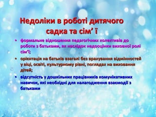 Недоліки в роботі дитячого
садка та сім’ ї
• формальне відношення педагогічних колективів до
роботи з батьками, як наслідок недооцінки виховної ролі
сім’ї;
• орієнтація на батьків взагалі без врахування відмінностей
у віці, освіті, культурному рівні, поглядах на виховання
дітей;
• відсутність у дошкільних працівників комунікативних
навичок, які необхідні для налагодження взаємодії з
батьками

 