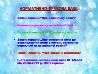 НОРМАТИВНО-ПРАВОВА БАЗА:
• Закон України “Про дошкільну освіту”
• Концепція розвитку дошкільної освіти
• Базовий компонент дошкільної освіти
• Закон України „Про внесення змін до
законодавчих актів з питань загальної
середньої та дошкільної освіти”
•

Закон України “Про охорону дитинства”

• Інструктивно- методичний лист № 1/9-482
від 20.06.2011 р. МОН України

 