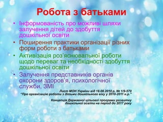 Робота з батьками
• Інформованість про можливі шляхи
залучення дітей до здобуття
дошкільної освіти
• Поширення практики організації різних
форм роботи з батьками
• Активізація роз’яснювальної роботи
щодо переваг та необхідності здобуття
дошкільної освіти
• Залучення представників органів
охорони здоров’я, психологічної
служби, ЗМІ

Лист МОН України від 18.08.2010 р. № 1/9-570
“Про організацію роботи з дітьми дошкільного віку у 2010-2011 н.р.”
Концепція Державної цільової програми розвитку
дошкільної освіти на період до 2017 року

 