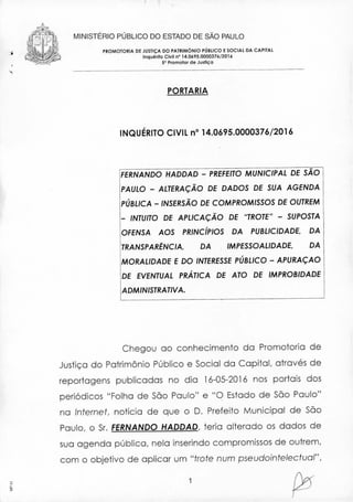 •
MINISTERIO PÚBLICO DO ESTADO DE SÃO PAULO
PROMOTORIA DE JUSTIÇA DO PATRIMÓNIO PÚBLICO E SOCIAL DA CAPnAl
Inquérito Civil nO 14.0695.0000376/2016
5° Promolor de Justiça
PORTARIA
INQUÉRITO CIVIL n° 14.0695.0000376/2016
FERNANDO HADDAD - PREFEITO MUNICIPAL DE SÃO
PAULO - ALTERAÇÃO DE DADOS DE SUA AGENDA
PÚBLICA - INSERSÃO DE COMPROMISSOS DE OUTREM
_ INTUITO DE APLICAÇÃO DE "TROTE" - SUPOSTA
OFENSA AOS PRINcíPIOS DA PUBLICIDADE. DA
TRANSPARÊNCIA. DA IMPESSOALIDADE, DA
MORALIDADE E DO INTERESSEPÚBLICO - APURAÇAO
DE EVENTUAL PRÁTICA DE ATO DE IMPROBIDADE
ADMINISTRATIVA.
Chegou ao conhecimento da Promotoria de
Justiça do Patrimônio Público e Social da Capital, através de
reportagens publicadas no dio 16-05-2016 nos portais dos
periódicos "Folha de São Paulo" e "O Estado de São Paulo"
na Internet, noticia de que o D. Preteito Municipal de São
Paulo, o Sr.FERNANDO HADDAD, teria alterado os dados de
sua agenda pública, nela inserindo compromissos de outrem,
com o objetivo de aplicar um "trote num pseudointelec!ual",
•",
1
 