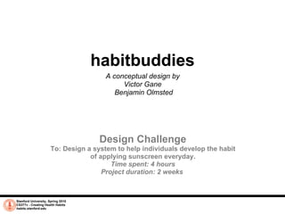 Stanford University, Spring 2010 CS377v - Creating Health Habits habits.stanford.edu   habitbuddies A conceptual design by  Victor Gane  Benjamin Olmsted Design Challenge To: Design a system to help individuals develop the habit of applying sunscreen everyday. Time spent: 4 hours Project duration: 2 weeks  