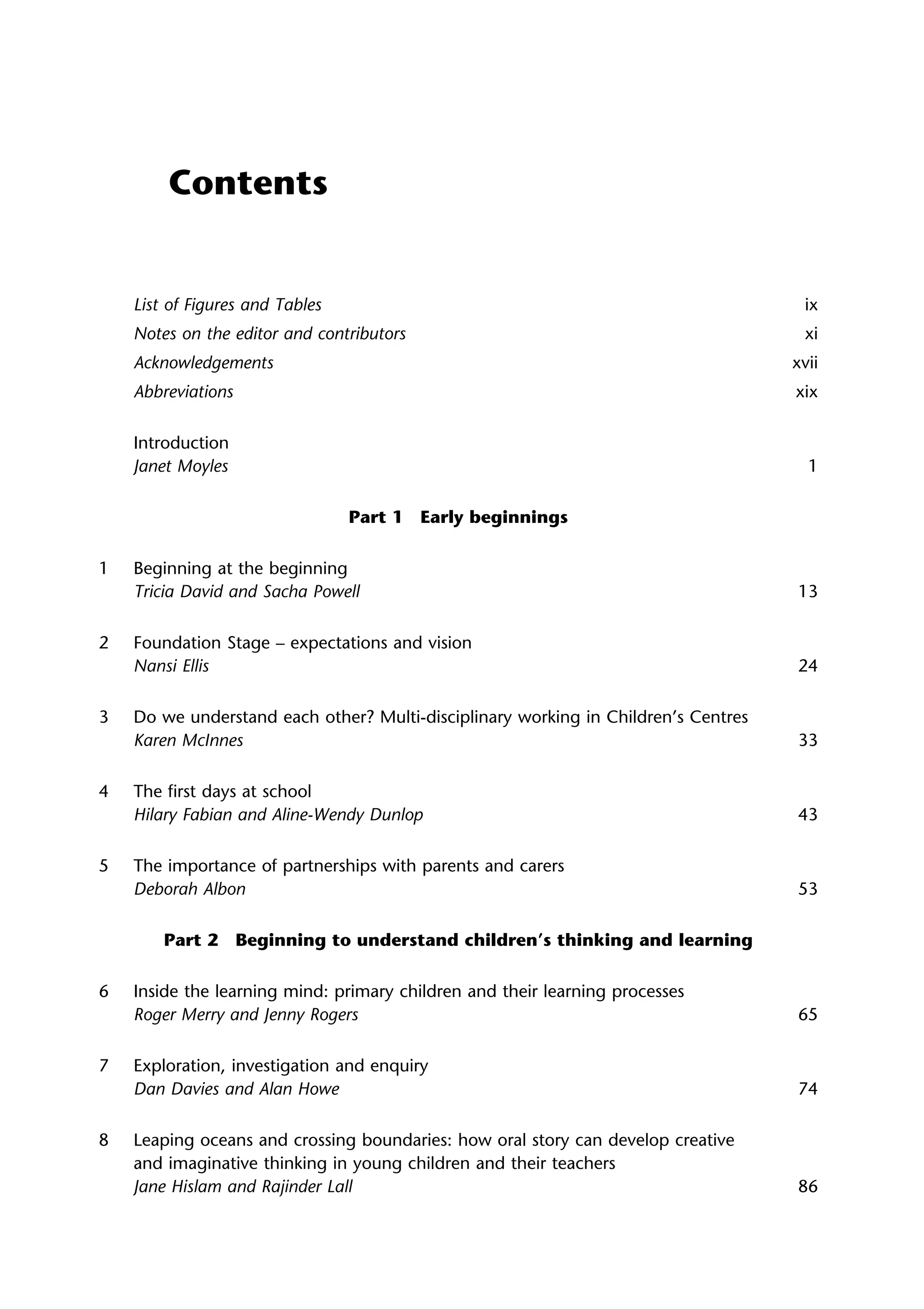 Contents
List of Figures and Tables ix
Notes on the editor and contributors xi
Acknowledgements xvii
Abbreviations xix
Introduction
Janet Moyles 1
Part 1 Early beginnings
1 Beginning at the beginning
Tricia David and Sacha Powell 13
2 Foundation Stage – expectations and vision
Nansi Ellis 24
3 Do we understand each other? Multi-disciplinary working in Children’s Centres
Karen McInnes 33
4 The first days at school
Hilary Fabian and Aline-Wendy Dunlop 43
5 The importance of partnerships with parents and carers
Deborah Albon 53
Part 2 Beginning to understand children’s thinking and learning
6 Inside the learning mind: primary children and their learning processes
Roger Merry and Jenny Rogers 65
7 Exploration, investigation and enquiry
Dan Davies and Alan Howe 74
8 Leaping oceans and crossing boundaries: how oral story can develop creative
and imaginative thinking in young children and their teachers
Jane Hislam and Rajinder Lall 86
 