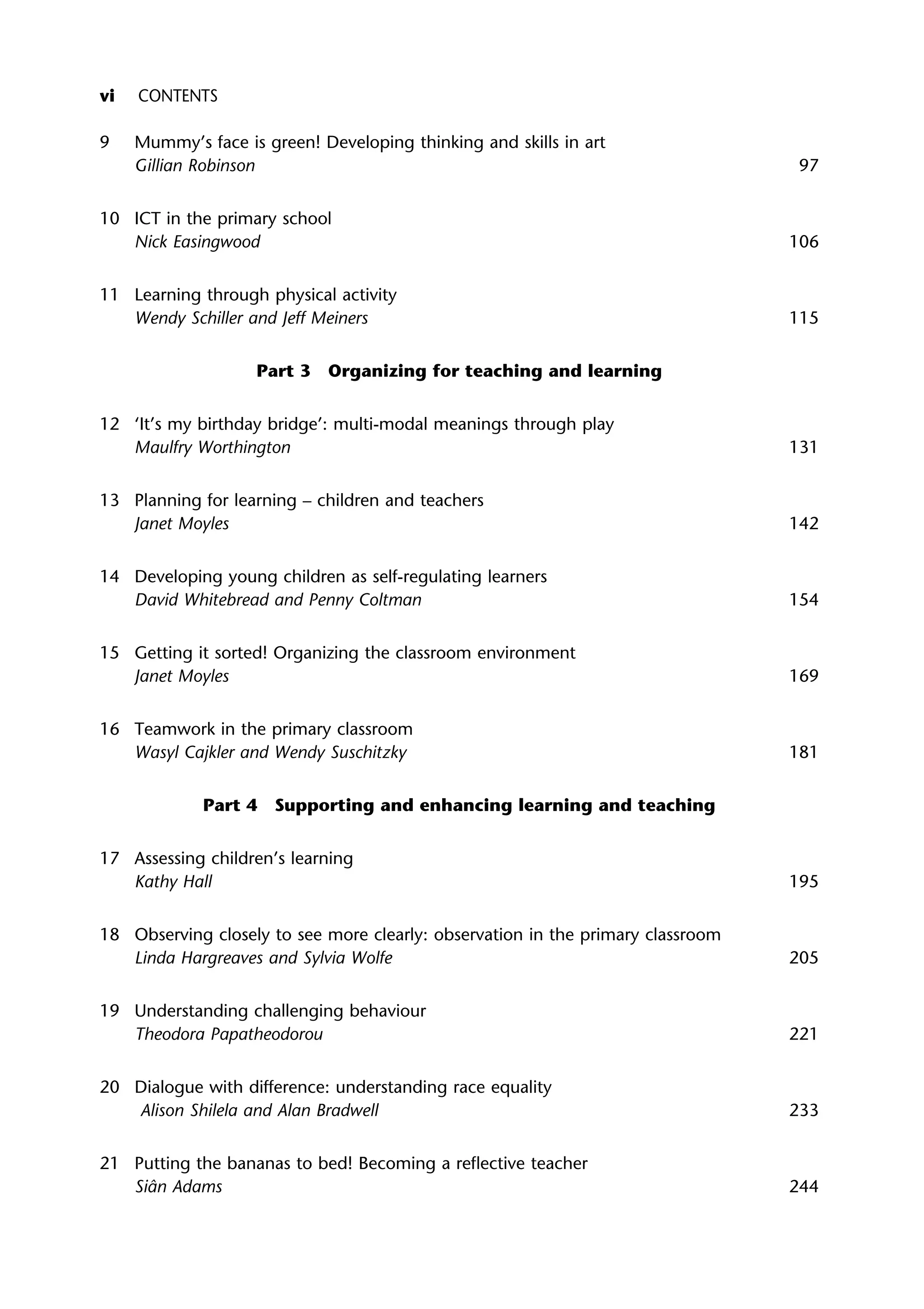 9 Mummy’s face is green! Developing thinking and skills in art
Gillian Robinson 97
10 ICT in the primary school
Nick Easingwood 106
11 Learning through physical activity
Wendy Schiller and Jeff Meiners 115
Part 3 Organizing for teaching and learning
12 ‘It’s my birthday bridge’: multi-modal meanings through play
Maulfry Worthington 131
13 Planning for learning – children and teachers
Janet Moyles 142
14 Developing young children as self-regulating learners
David Whitebread and Penny Coltman 154
15 Getting it sorted! Organizing the classroom environment
Janet Moyles 169
16 Teamwork in the primary classroom
Wasyl Cajkler and Wendy Suschitzky 181
Part 4 Supporting and enhancing learning and teaching
17 Assessing children’s learning
Kathy Hall 195
18 Observing closely to see more clearly: observation in the primary classroom
Linda Hargreaves and Sylvia Wolfe 205
19 Understanding challenging behaviour
Theodora Papatheodorou 221
20 Dialogue with difference: understanding race equality
Alison Shilela and Alan Bradwell 233
21 Putting the bananas to bed! Becoming a reflective teacher
Siân Adams 244
vi CONTENTS
 