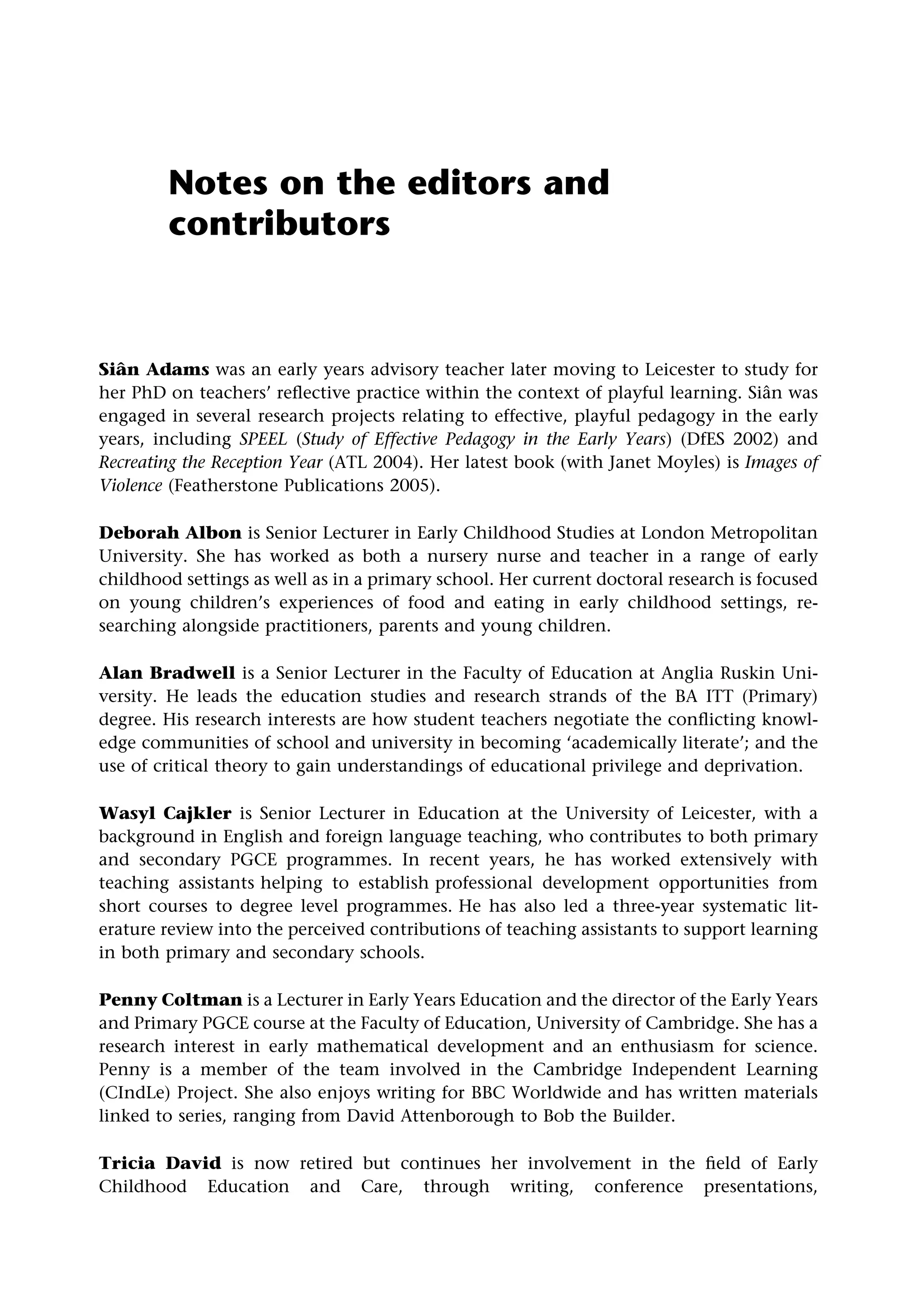 Notes on the editors and
contributors
Siân Adams was an early years advisory teacher later moving to Leicester to study for
her PhD on teachers’ reflective practice within the context of playful learning. Siân was
engaged in several research projects relating to effective, playful pedagogy in the early
years, including SPEEL (Study of Effective Pedagogy in the Early Years) (DfES 2002) and
Recreating the Reception Year (ATL 2004). Her latest book (with Janet Moyles) is Images of
Violence (Featherstone Publications 2005).
Deborah Albon is Senior Lecturer in Early Childhood Studies at London Metropolitan
University. She has worked as both a nursery nurse and teacher in a range of early
childhood settings as well as in a primary school. Her current doctoral research is focused
on young children’s experiences of food and eating in early childhood settings, re-
searching alongside practitioners, parents and young children.
Alan Bradwell is a Senior Lecturer in the Faculty of Education at Anglia Ruskin Uni-
versity. He leads the education studies and research strands of the BA ITT (Primary)
degree. His research interests are how student teachers negotiate the conflicting knowl-
edge communities of school and university in becoming ‘academically literate’; and the
use of critical theory to gain understandings of educational privilege and deprivation.
Wasyl Cajkler is Senior Lecturer in Education at the University of Leicester, with a
background in English and foreign language teaching, who contributes to both primary
and secondary PGCE programmes. In recent years, he has worked extensively with
teaching assistants helping to establish professional development opportunities from
short courses to degree level programmes. He has also led a three-year systematic lit-
erature review into the perceived contributions of teaching assistants to support learning
in both primary and secondary schools.
Penny Coltman is a Lecturer in Early Years Education and the director of the Early Years
and Primary PGCE course at the Faculty of Education, University of Cambridge. She has a
research interest in early mathematical development and an enthusiasm for science.
Penny is a member of the team involved in the Cambridge Independent Learning
(CIndLe) Project. She also enjoys writing for BBC Worldwide and has written materials
linked to series, ranging from David Attenborough to Bob the Builder.
Tricia David is now retired but continues her involvement in the field of Early
Childhood Education and Care, through writing, conference presentations,
 