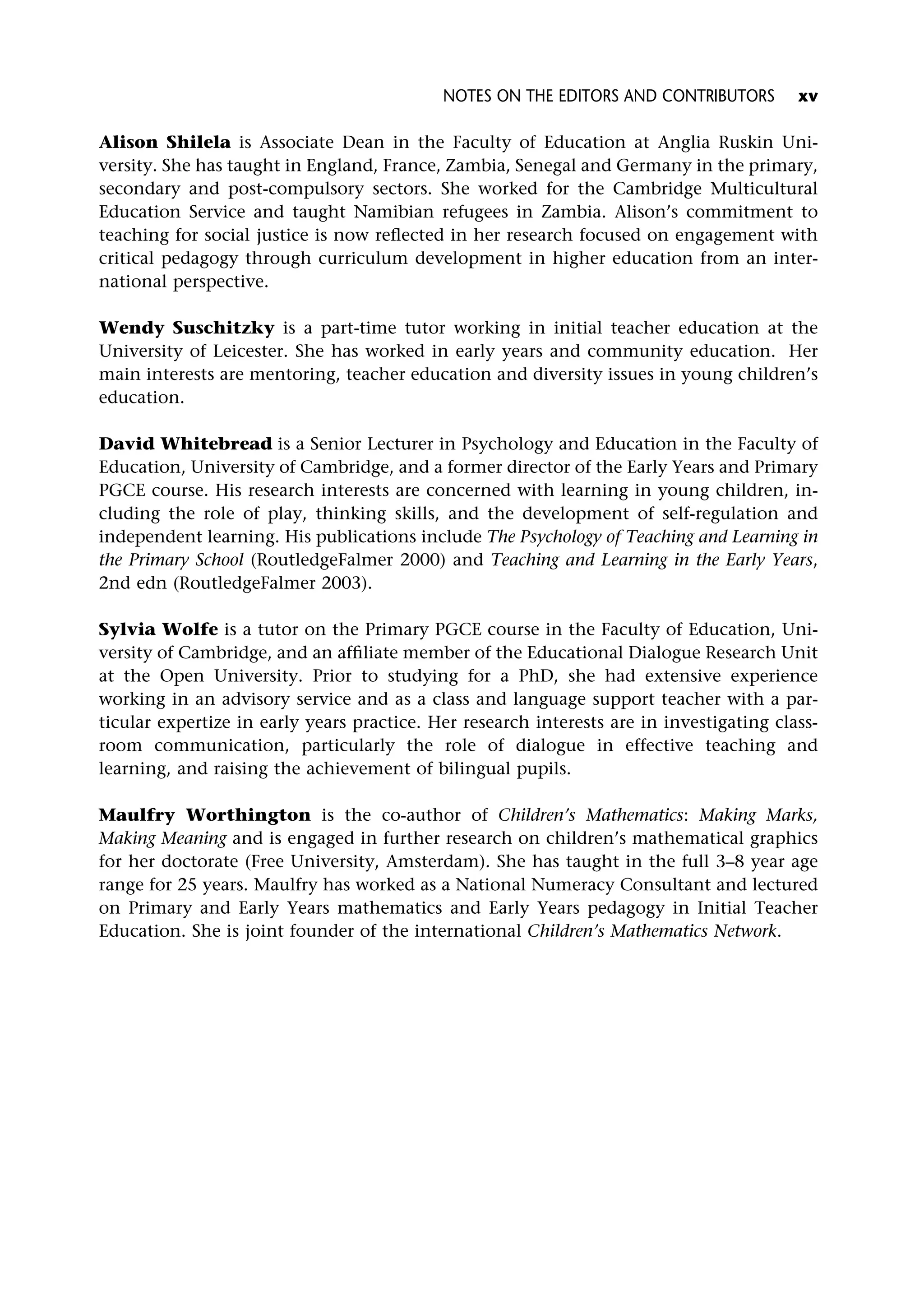 Alison Shilela is Associate Dean in the Faculty of Education at Anglia Ruskin Uni-
versity. She has taught in England, France, Zambia, Senegal and Germany in the primary,
secondary and post-compulsory sectors. She worked for the Cambridge Multicultural
Education Service and taught Namibian refugees in Zambia. Alison’s commitment to
teaching for social justice is now reflected in her research focused on engagement with
critical pedagogy through curriculum development in higher education from an inter-
national perspective.
Wendy Suschitzky is a part-time tutor working in initial teacher education at the
University of Leicester. She has worked in early years and community education. Her
main interests are mentoring, teacher education and diversity issues in young children’s
education.
David Whitebread is a Senior Lecturer in Psychology and Education in the Faculty of
Education, University of Cambridge, and a former director of the Early Years and Primary
PGCE course. His research interests are concerned with learning in young children, in-
cluding the role of play, thinking skills, and the development of self-regulation and
independent learning. His publications include The Psychology of Teaching and Learning in
the Primary School (RoutledgeFalmer 2000) and Teaching and Learning in the Early Years,
2nd edn (RoutledgeFalmer 2003).
Sylvia Wolfe is a tutor on the Primary PGCE course in the Faculty of Education, Uni-
versity of Cambridge, and an affiliate member of the Educational Dialogue Research Unit
at the Open University. Prior to studying for a PhD, she had extensive experience
working in an advisory service and as a class and language support teacher with a par-
ticular expertize in early years practice. Her research interests are in investigating class-
room communication, particularly the role of dialogue in effective teaching and
learning, and raising the achievement of bilingual pupils.
Maulfry Worthington is the co-author of Children’s Mathematics: Making Marks,
Making Meaning and is engaged in further research on children’s mathematical graphics
for her doctorate (Free University, Amsterdam). She has taught in the full 3–8 year age
range for 25 years. Maulfry has worked as a National Numeracy Consultant and lectured
on Primary and Early Years mathematics and Early Years pedagogy in Initial Teacher
Education. She is joint founder of the international Children’s Mathematics Network.
NOTES ON THE EDITORS AND CONTRIBUTORS xv
 