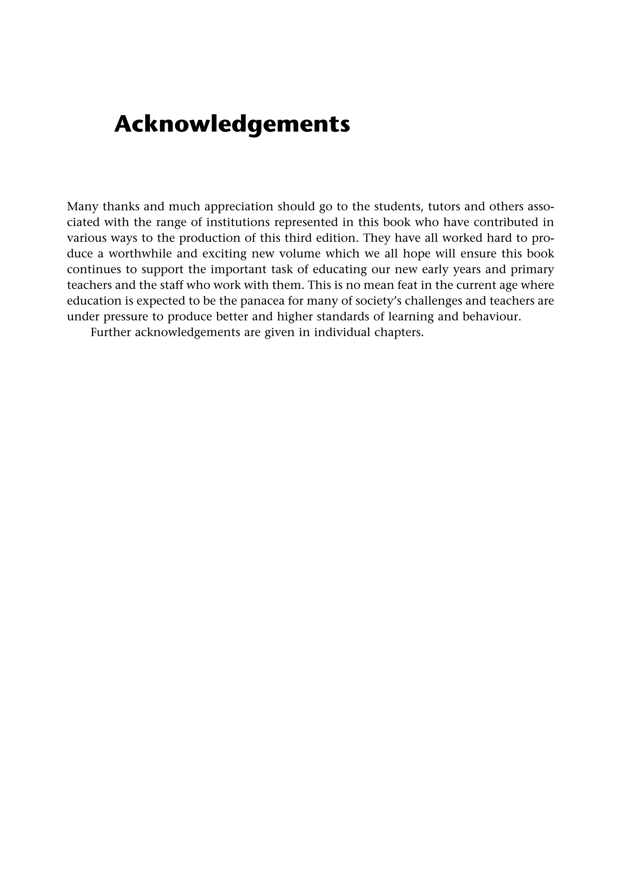 Acknowledgements
Many thanks and much appreciation should go to the students, tutors and others asso-
ciated with the range of institutions represented in this book who have contributed in
various ways to the production of this third edition. They have all worked hard to pro-
duce a worthwhile and exciting new volume which we all hope will ensure this book
continues to support the important task of educating our new early years and primary
teachers and the staff who work with them. This is no mean feat in the current age where
education is expected to be the panacea for many of society’s challenges and teachers are
under pressure to produce better and higher standards of learning and behaviour.
Further acknowledgements are given in individual chapters.
 