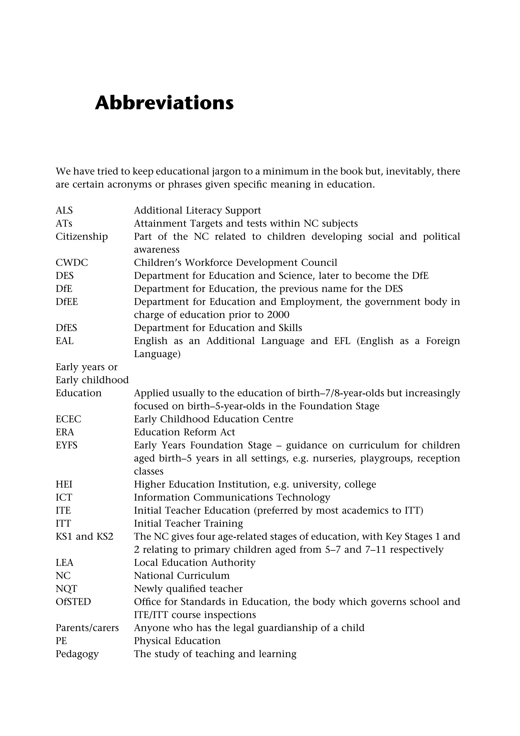 Abbreviations
We have tried to keep educational jargon to a minimum in the book but, inevitably, there
are certain acronyms or phrases given specific meaning in education.
ALS Additional Literacy Support
ATs Attainment Targets and tests within NC subjects
Citizenship Part of the NC related to children developing social and political
awareness
CWDC Children’s Workforce Development Council
DES Department for Education and Science, later to become the DfE
DfE Department for Education, the previous name for the DES
DfEE Department for Education and Employment, the government body in
charge of education prior to 2000
DfES Department for Education and Skills
EAL English as an Additional Language and EFL (English as a Foreign
Language)
Early years or
Early childhood
Education Applied usually to the education of birth–7/8-year-olds but increasingly
focused on birth–5-year-olds in the Foundation Stage
ECEC Early Childhood Education Centre
ERA Education Reform Act
EYFS Early Years Foundation Stage – guidance on curriculum for children
aged birth–5 years in all settings, e.g. nurseries, playgroups, reception
classes
HEI Higher Education Institution, e.g. university, college
ICT Information Communications Technology
ITE Initial Teacher Education (preferred by most academics to ITT)
ITT Initial Teacher Training
KS1 and KS2 The NC gives four age-related stages of education, with Key Stages 1 and
2 relating to primary children aged from 5–7 and 7–11 respectively
LEA Local Education Authority
NC National Curriculum
NQT Newly qualified teacher
OfSTED Office for Standards in Education, the body which governs school and
ITE/ITT course inspections
Parents/carers Anyone who has the legal guardianship of a child
PE Physical Education
Pedagogy The study of teaching and learning
 
