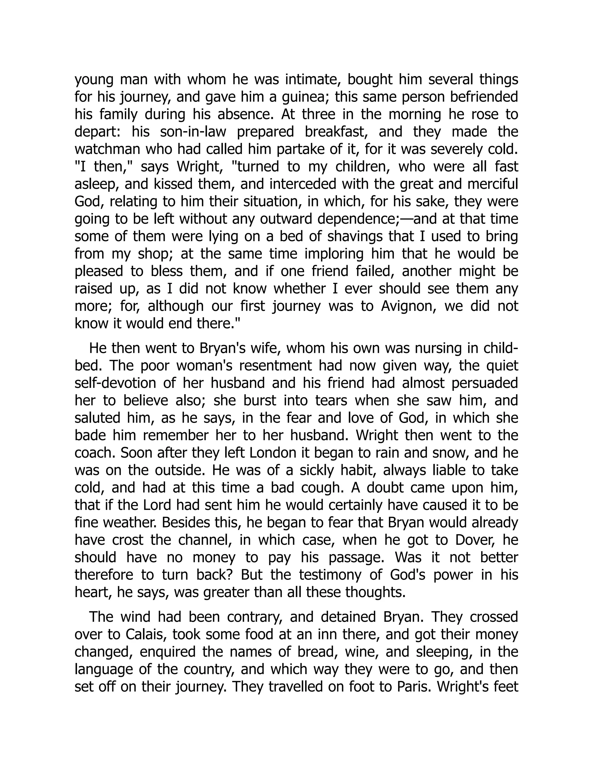 young man with whom he was intimate, bought him several things
for his journey, and gave him a guinea; this same person befriended
his family during his absence. At three in the morning he rose to
depart: his son-in-law prepared breakfast, and they made the
watchman who had called him partake of it, for it was severely cold.
"I then," says Wright, "turned to my children, who were all fast
asleep, and kissed them, and interceded with the great and merciful
God, relating to him their situation, in which, for his sake, they were
going to be left without any outward dependence;—and at that time
some of them were lying on a bed of shavings that I used to bring
from my shop; at the same time imploring him that he would be
pleased to bless them, and if one friend failed, another might be
raised up, as I did not know whether I ever should see them any
more; for, although our first journey was to Avignon, we did not
know it would end there."
He then went to Bryan's wife, whom his own was nursing in child-
bed. The poor woman's resentment had now given way, the quiet
self-devotion of her husband and his friend had almost persuaded
her to believe also; she burst into tears when she saw him, and
saluted him, as he says, in the fear and love of God, in which she
bade him remember her to her husband. Wright then went to the
coach. Soon after they left London it began to rain and snow, and he
was on the outside. He was of a sickly habit, always liable to take
cold, and had at this time a bad cough. A doubt came upon him,
that if the Lord had sent him he would certainly have caused it to be
fine weather. Besides this, he began to fear that Bryan would already
have crost the channel, in which case, when he got to Dover, he
should have no money to pay his passage. Was it not better
therefore to turn back? But the testimony of God's power in his
heart, he says, was greater than all these thoughts.
The wind had been contrary, and detained Bryan. They crossed
over to Calais, took some food at an inn there, and got their money
changed, enquired the names of bread, wine, and sleeping, in the
language of the country, and which way they were to go, and then
set off on their journey. They travelled on foot to Paris. Wright's feet
 