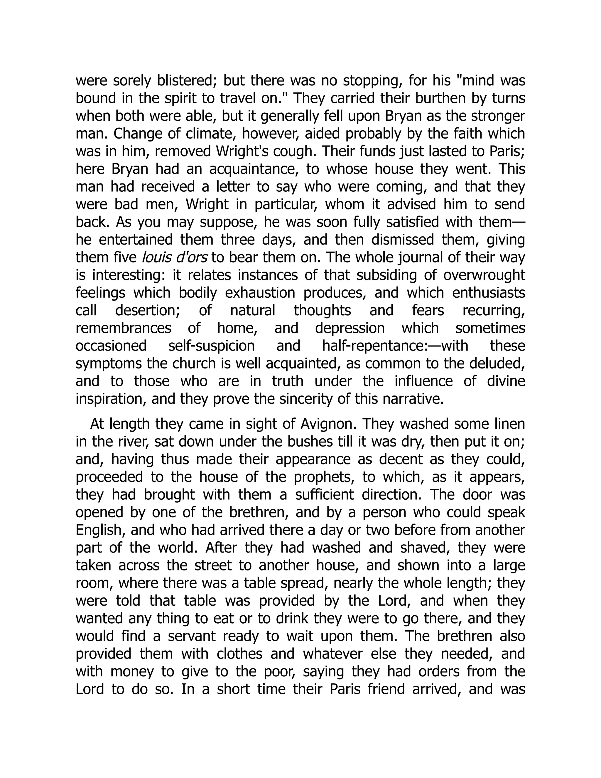 were sorely blistered; but there was no stopping, for his "mind was
bound in the spirit to travel on." They carried their burthen by turns
when both were able, but it generally fell upon Bryan as the stronger
man. Change of climate, however, aided probably by the faith which
was in him, removed Wright's cough. Their funds just lasted to Paris;
here Bryan had an acquaintance, to whose house they went. This
man had received a letter to say who were coming, and that they
were bad men, Wright in particular, whom it advised him to send
back. As you may suppose, he was soon fully satisfied with them—
he entertained them three days, and then dismissed them, giving
them five louis d'ors to bear them on. The whole journal of their way
is interesting: it relates instances of that subsiding of overwrought
feelings which bodily exhaustion produces, and which enthusiasts
call desertion; of natural thoughts and fears recurring,
remembrances of home, and depression which sometimes
occasioned self-suspicion and half-repentance:—with these
symptoms the church is well acquainted, as common to the deluded,
and to those who are in truth under the influence of divine
inspiration, and they prove the sincerity of this narrative.
At length they came in sight of Avignon. They washed some linen
in the river, sat down under the bushes till it was dry, then put it on;
and, having thus made their appearance as decent as they could,
proceeded to the house of the prophets, to which, as it appears,
they had brought with them a sufficient direction. The door was
opened by one of the brethren, and by a person who could speak
English, and who had arrived there a day or two before from another
part of the world. After they had washed and shaved, they were
taken across the street to another house, and shown into a large
room, where there was a table spread, nearly the whole length; they
were told that table was provided by the Lord, and when they
wanted any thing to eat or to drink they were to go there, and they
would find a servant ready to wait upon them. The brethren also
provided them with clothes and whatever else they needed, and
with money to give to the poor, saying they had orders from the
Lord to do so. In a short time their Paris friend arrived, and was
 
