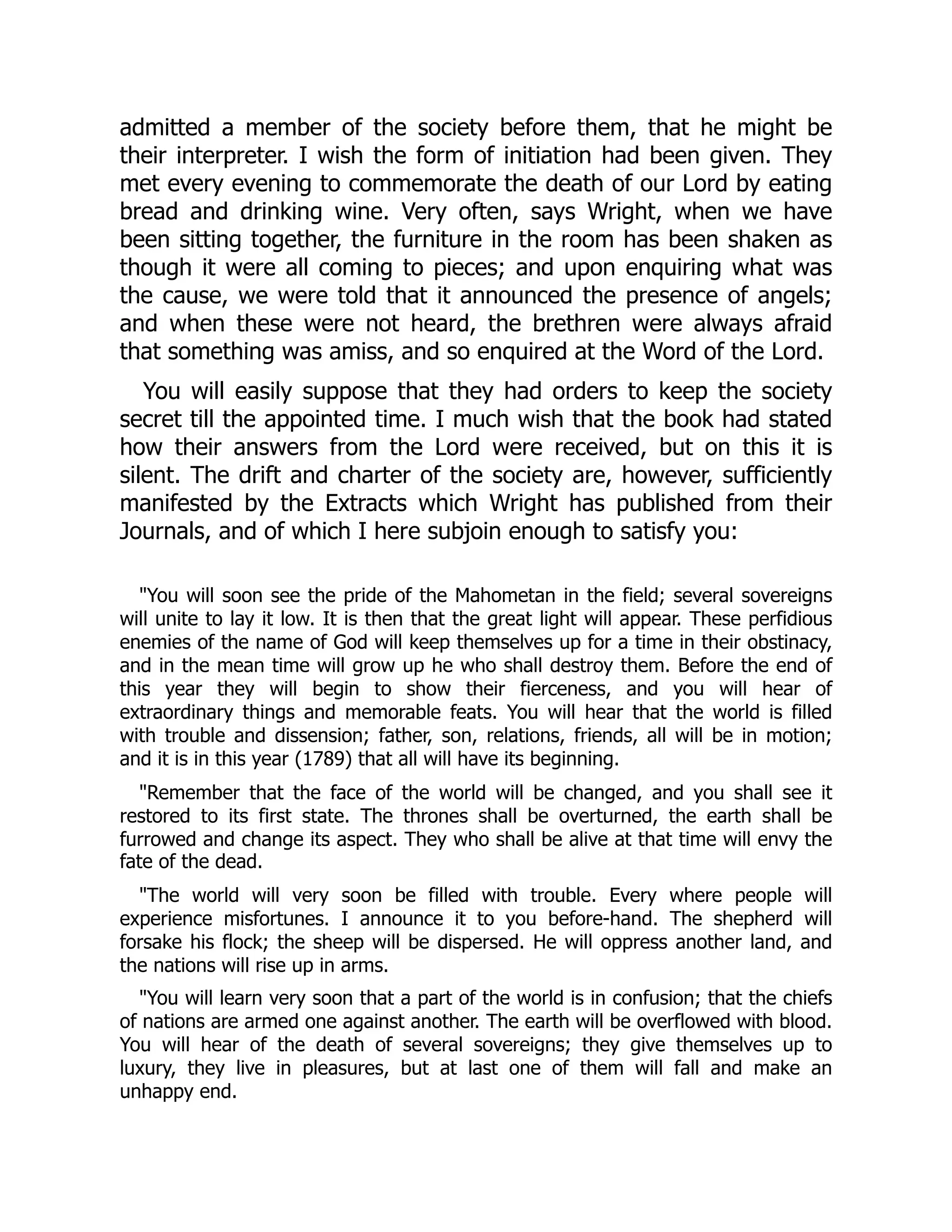 admitted a member of the society before them, that he might be
their interpreter. I wish the form of initiation had been given. They
met every evening to commemorate the death of our Lord by eating
bread and drinking wine. Very often, says Wright, when we have
been sitting together, the furniture in the room has been shaken as
though it were all coming to pieces; and upon enquiring what was
the cause, we were told that it announced the presence of angels;
and when these were not heard, the brethren were always afraid
that something was amiss, and so enquired at the Word of the Lord.
You will easily suppose that they had orders to keep the society
secret till the appointed time. I much wish that the book had stated
how their answers from the Lord were received, but on this it is
silent. The drift and charter of the society are, however, sufficiently
manifested by the Extracts which Wright has published from their
Journals, and of which I here subjoin enough to satisfy you:
"You will soon see the pride of the Mahometan in the field; several sovereigns
will unite to lay it low. It is then that the great light will appear. These perfidious
enemies of the name of God will keep themselves up for a time in their obstinacy,
and in the mean time will grow up he who shall destroy them. Before the end of
this year they will begin to show their fierceness, and you will hear of
extraordinary things and memorable feats. You will hear that the world is filled
with trouble and dissension; father, son, relations, friends, all will be in motion;
and it is in this year (1789) that all will have its beginning.
"Remember that the face of the world will be changed, and you shall see it
restored to its first state. The thrones shall be overturned, the earth shall be
furrowed and change its aspect. They who shall be alive at that time will envy the
fate of the dead.
"The world will very soon be filled with trouble. Every where people will
experience misfortunes. I announce it to you before-hand. The shepherd will
forsake his flock; the sheep will be dispersed. He will oppress another land, and
the nations will rise up in arms.
"You will learn very soon that a part of the world is in confusion; that the chiefs
of nations are armed one against another. The earth will be overflowed with blood.
You will hear of the death of several sovereigns; they give themselves up to
luxury, they live in pleasures, but at last one of them will fall and make an
unhappy end.
 