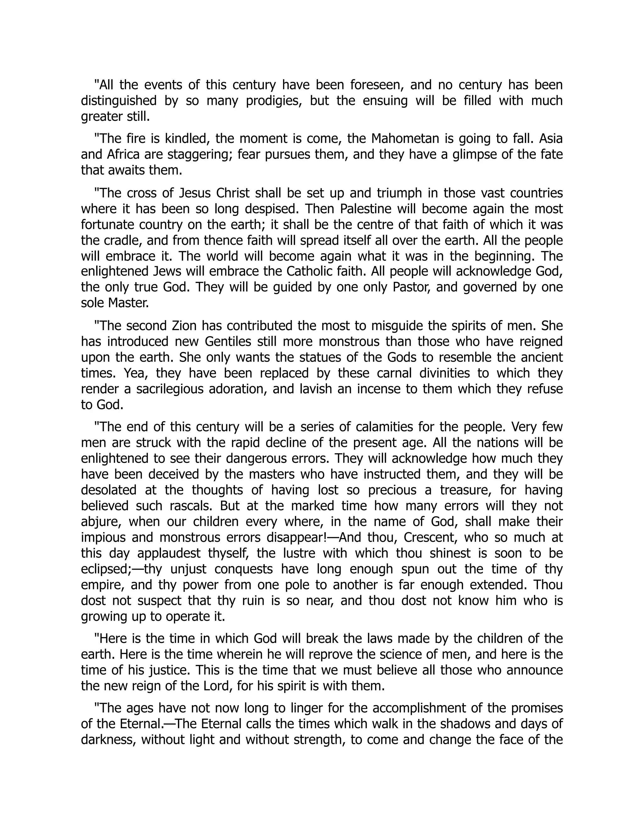 "All the events of this century have been foreseen, and no century has been
distinguished by so many prodigies, but the ensuing will be filled with much
greater still.
"The fire is kindled, the moment is come, the Mahometan is going to fall. Asia
and Africa are staggering; fear pursues them, and they have a glimpse of the fate
that awaits them.
"The cross of Jesus Christ shall be set up and triumph in those vast countries
where it has been so long despised. Then Palestine will become again the most
fortunate country on the earth; it shall be the centre of that faith of which it was
the cradle, and from thence faith will spread itself all over the earth. All the people
will embrace it. The world will become again what it was in the beginning. The
enlightened Jews will embrace the Catholic faith. All people will acknowledge God,
the only true God. They will be guided by one only Pastor, and governed by one
sole Master.
"The second Zion has contributed the most to misguide the spirits of men. She
has introduced new Gentiles still more monstrous than those who have reigned
upon the earth. She only wants the statues of the Gods to resemble the ancient
times. Yea, they have been replaced by these carnal divinities to which they
render a sacrilegious adoration, and lavish an incense to them which they refuse
to God.
"The end of this century will be a series of calamities for the people. Very few
men are struck with the rapid decline of the present age. All the nations will be
enlightened to see their dangerous errors. They will acknowledge how much they
have been deceived by the masters who have instructed them, and they will be
desolated at the thoughts of having lost so precious a treasure, for having
believed such rascals. But at the marked time how many errors will they not
abjure, when our children every where, in the name of God, shall make their
impious and monstrous errors disappear!—And thou, Crescent, who so much at
this day applaudest thyself, the lustre with which thou shinest is soon to be
eclipsed;—thy unjust conquests have long enough spun out the time of thy
empire, and thy power from one pole to another is far enough extended. Thou
dost not suspect that thy ruin is so near, and thou dost not know him who is
growing up to operate it.
"Here is the time in which God will break the laws made by the children of the
earth. Here is the time wherein he will reprove the science of men, and here is the
time of his justice. This is the time that we must believe all those who announce
the new reign of the Lord, for his spirit is with them.
"The ages have not now long to linger for the accomplishment of the promises
of the Eternal.—The Eternal calls the times which walk in the shadows and days of
darkness, without light and without strength, to come and change the face of the
 