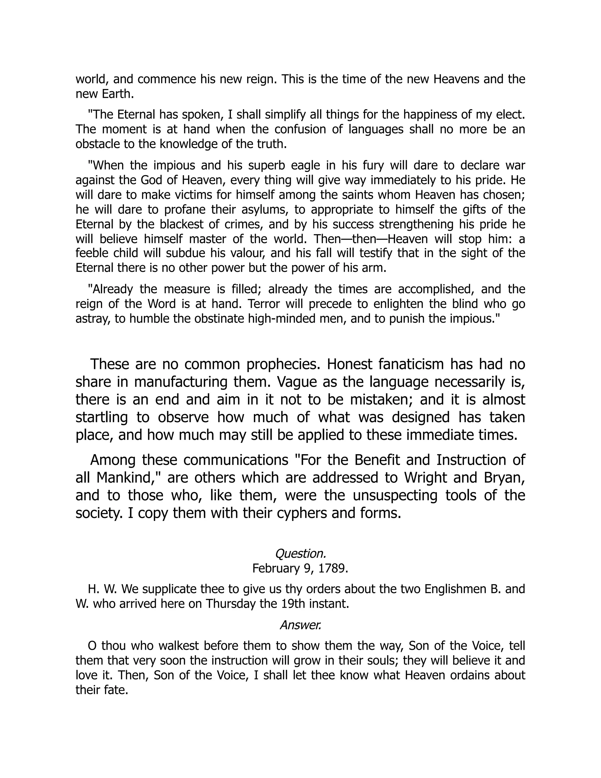 world, and commence his new reign. This is the time of the new Heavens and the
new Earth.
"The Eternal has spoken, I shall simplify all things for the happiness of my elect.
The moment is at hand when the confusion of languages shall no more be an
obstacle to the knowledge of the truth.
"When the impious and his superb eagle in his fury will dare to declare war
against the God of Heaven, every thing will give way immediately to his pride. He
will dare to make victims for himself among the saints whom Heaven has chosen;
he will dare to profane their asylums, to appropriate to himself the gifts of the
Eternal by the blackest of crimes, and by his success strengthening his pride he
will believe himself master of the world. Then—then—Heaven will stop him: a
feeble child will subdue his valour, and his fall will testify that in the sight of the
Eternal there is no other power but the power of his arm.
"Already the measure is filled; already the times are accomplished, and the
reign of the Word is at hand. Terror will precede to enlighten the blind who go
astray, to humble the obstinate high-minded men, and to punish the impious."
These are no common prophecies. Honest fanaticism has had no
share in manufacturing them. Vague as the language necessarily is,
there is an end and aim in it not to be mistaken; and it is almost
startling to observe how much of what was designed has taken
place, and how much may still be applied to these immediate times.
Among these communications "For the Benefit and Instruction of
all Mankind," are others which are addressed to Wright and Bryan,
and to those who, like them, were the unsuspecting tools of the
society. I copy them with their cyphers and forms.
Question.
February 9, 1789.
H. W. We supplicate thee to give us thy orders about the two Englishmen B. and
W. who arrived here on Thursday the 19th instant.
Answer.
O thou who walkest before them to show them the way, Son of the Voice, tell
them that very soon the instruction will grow in their souls; they will believe it and
love it. Then, Son of the Voice, I shall let thee know what Heaven ordains about
their fate.
 