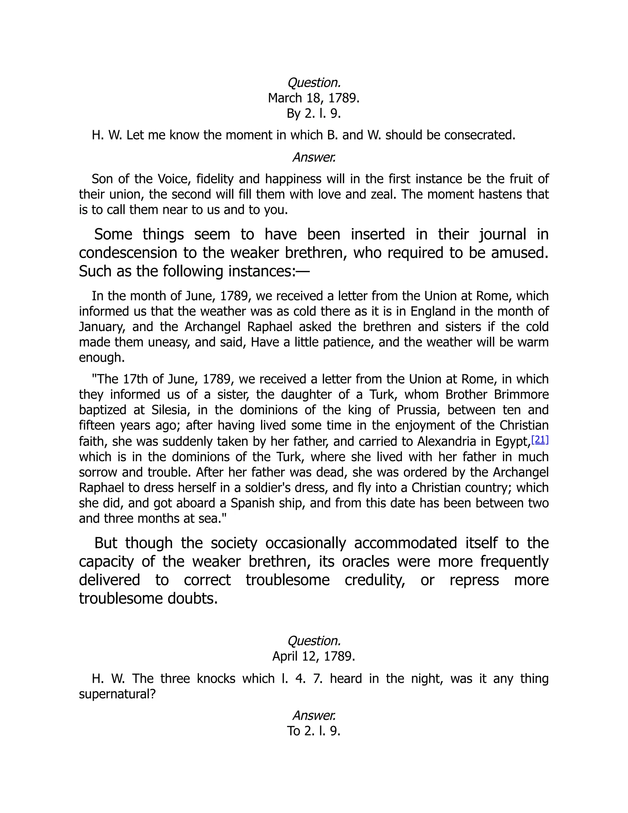 Question.
March 18, 1789.
By 2. l. 9.
H. W. Let me know the moment in which B. and W. should be consecrated.
Answer.
Son of the Voice, fidelity and happiness will in the first instance be the fruit of
their union, the second will fill them with love and zeal. The moment hastens that
is to call them near to us and to you.
Some things seem to have been inserted in their journal in
condescension to the weaker brethren, who required to be amused.
Such as the following instances:—
In the month of June, 1789, we received a letter from the Union at Rome, which
informed us that the weather was as cold there as it is in England in the month of
January, and the Archangel Raphael asked the brethren and sisters if the cold
made them uneasy, and said, Have a little patience, and the weather will be warm
enough.
"The 17th of June, 1789, we received a letter from the Union at Rome, in which
they informed us of a sister, the daughter of a Turk, whom Brother Brimmore
baptized at Silesia, in the dominions of the king of Prussia, between ten and
fifteen years ago; after having lived some time in the enjoyment of the Christian
faith, she was suddenly taken by her father, and carried to Alexandria in Egypt,[21]
which is in the dominions of the Turk, where she lived with her father in much
sorrow and trouble. After her father was dead, she was ordered by the Archangel
Raphael to dress herself in a soldier's dress, and fly into a Christian country; which
she did, and got aboard a Spanish ship, and from this date has been between two
and three months at sea."
But though the society occasionally accommodated itself to the
capacity of the weaker brethren, its oracles were more frequently
delivered to correct troublesome credulity, or repress more
troublesome doubts.
Question.
April 12, 1789.
H. W. The three knocks which l. 4. 7. heard in the night, was it any thing
supernatural?
Answer.
To 2. l. 9.
 