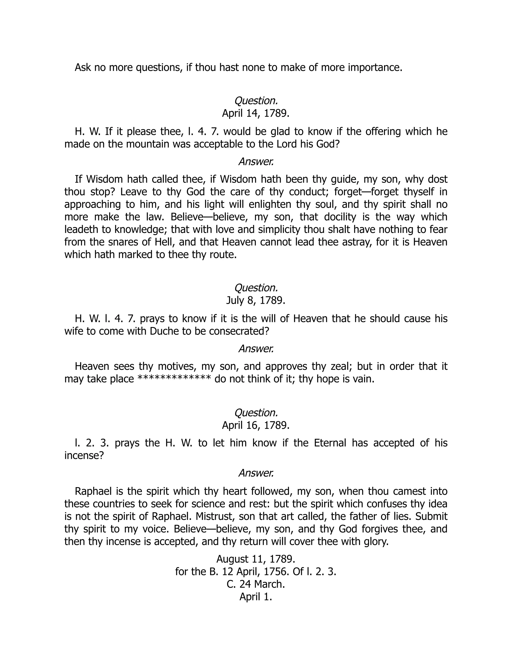 Ask no more questions, if thou hast none to make of more importance.
Question.
April 14, 1789.
H. W. If it please thee, l. 4. 7. would be glad to know if the offering which he
made on the mountain was acceptable to the Lord his God?
Answer.
If Wisdom hath called thee, if Wisdom hath been thy guide, my son, why dost
thou stop? Leave to thy God the care of thy conduct; forget—forget thyself in
approaching to him, and his light will enlighten thy soul, and thy spirit shall no
more make the law. Believe—believe, my son, that docility is the way which
leadeth to knowledge; that with love and simplicity thou shalt have nothing to fear
from the snares of Hell, and that Heaven cannot lead thee astray, for it is Heaven
which hath marked to thee thy route.
Question.
July 8, 1789.
H. W. l. 4. 7. prays to know if it is the will of Heaven that he should cause his
wife to come with Duche to be consecrated?
Answer.
Heaven sees thy motives, my son, and approves thy zeal; but in order that it
may take place ************* do not think of it; thy hope is vain.
Question.
April 16, 1789.
l. 2. 3. prays the H. W. to let him know if the Eternal has accepted of his
incense?
Answer.
Raphael is the spirit which thy heart followed, my son, when thou camest into
these countries to seek for science and rest: but the spirit which confuses thy idea
is not the spirit of Raphael. Mistrust, son that art called, the father of lies. Submit
thy spirit to my voice. Believe—believe, my son, and thy God forgives thee, and
then thy incense is accepted, and thy return will cover thee with glory.
August 11, 1789.
for the B. 12 April, 1756. Of l. 2. 3.
C. 24 March.
April 1.
 