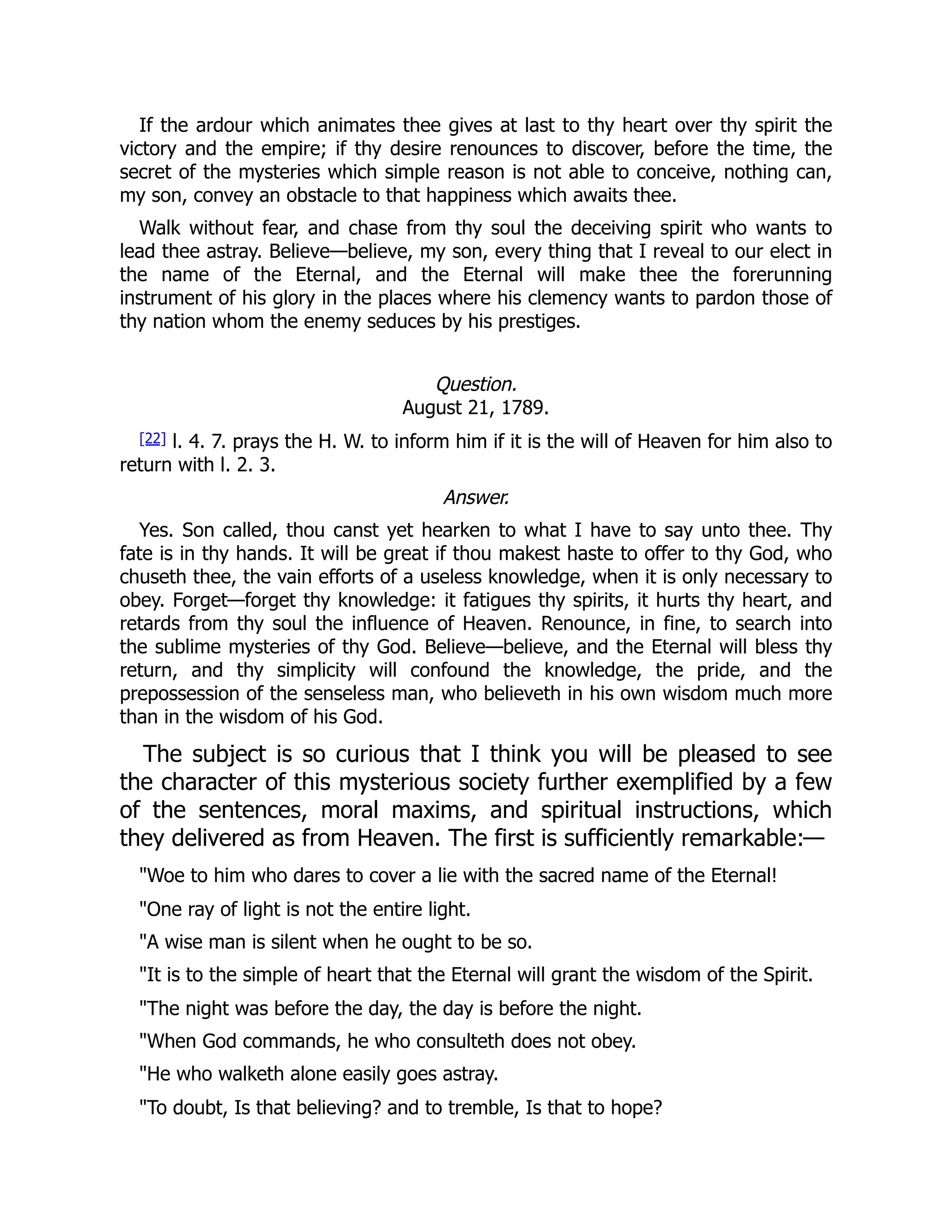 If the ardour which animates thee gives at last to thy heart over thy spirit the
victory and the empire; if thy desire renounces to discover, before the time, the
secret of the mysteries which simple reason is not able to conceive, nothing can,
my son, convey an obstacle to that happiness which awaits thee.
Walk without fear, and chase from thy soul the deceiving spirit who wants to
lead thee astray. Believe—believe, my son, every thing that I reveal to our elect in
the name of the Eternal, and the Eternal will make thee the forerunning
instrument of his glory in the places where his clemency wants to pardon those of
thy nation whom the enemy seduces by his prestiges.
Question.
August 21, 1789.
[22] l. 4. 7. prays the H. W. to inform him if it is the will of Heaven for him also to
return with l. 2. 3.
Answer.
Yes. Son called, thou canst yet hearken to what I have to say unto thee. Thy
fate is in thy hands. It will be great if thou makest haste to offer to thy God, who
chuseth thee, the vain efforts of a useless knowledge, when it is only necessary to
obey. Forget—forget thy knowledge: it fatigues thy spirits, it hurts thy heart, and
retards from thy soul the influence of Heaven. Renounce, in fine, to search into
the sublime mysteries of thy God. Believe—believe, and the Eternal will bless thy
return, and thy simplicity will confound the knowledge, the pride, and the
prepossession of the senseless man, who believeth in his own wisdom much more
than in the wisdom of his God.
The subject is so curious that I think you will be pleased to see
the character of this mysterious society further exemplified by a few
of the sentences, moral maxims, and spiritual instructions, which
they delivered as from Heaven. The first is sufficiently remarkable:—
"Woe to him who dares to cover a lie with the sacred name of the Eternal!
"One ray of light is not the entire light.
"A wise man is silent when he ought to be so.
"It is to the simple of heart that the Eternal will grant the wisdom of the Spirit.
"The night was before the day, the day is before the night.
"When God commands, he who consulteth does not obey.
"He who walketh alone easily goes astray.
"To doubt, Is that believing? and to tremble, Is that to hope?
 