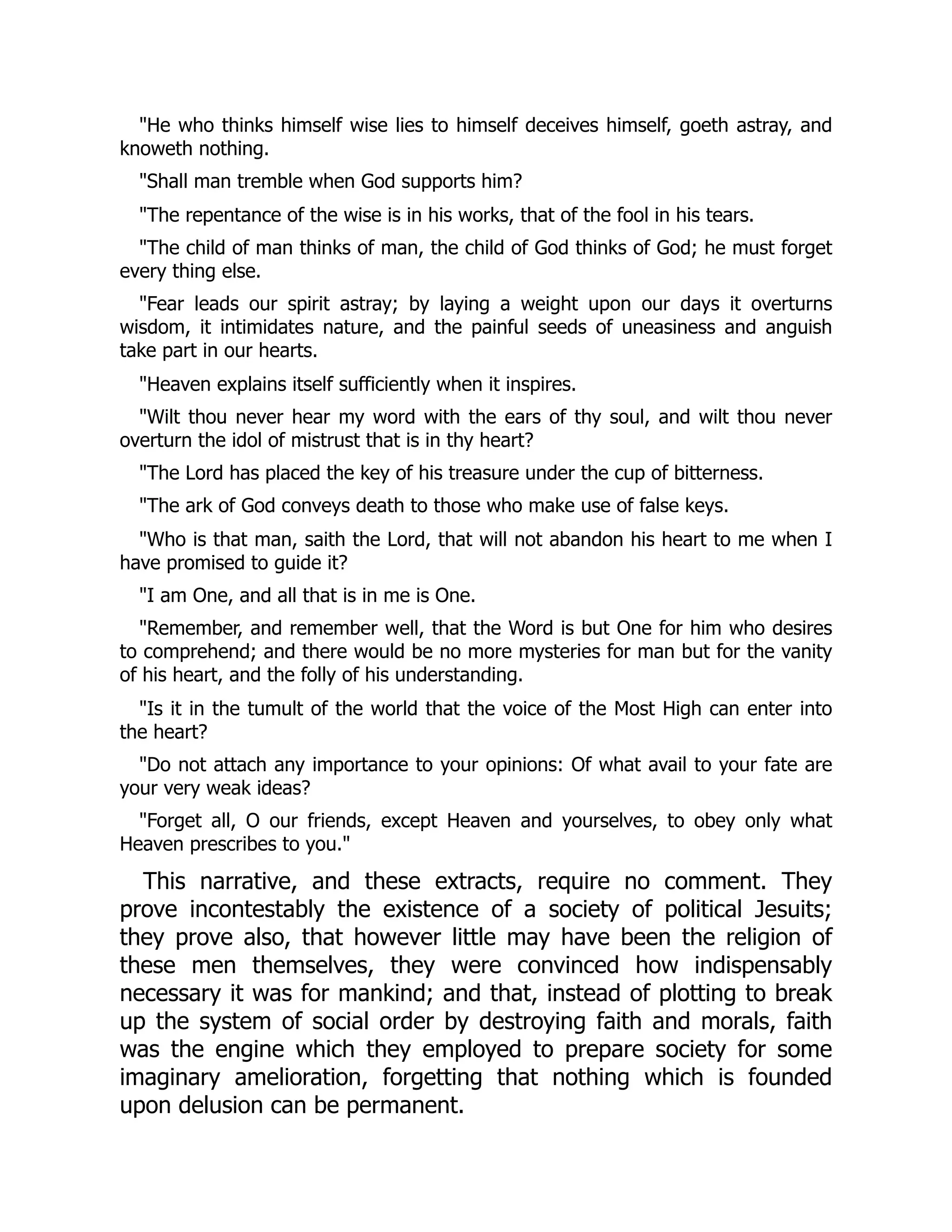 "He who thinks himself wise lies to himself deceives himself, goeth astray, and
knoweth nothing.
"Shall man tremble when God supports him?
"The repentance of the wise is in his works, that of the fool in his tears.
"The child of man thinks of man, the child of God thinks of God; he must forget
every thing else.
"Fear leads our spirit astray; by laying a weight upon our days it overturns
wisdom, it intimidates nature, and the painful seeds of uneasiness and anguish
take part in our hearts.
"Heaven explains itself sufficiently when it inspires.
"Wilt thou never hear my word with the ears of thy soul, and wilt thou never
overturn the idol of mistrust that is in thy heart?
"The Lord has placed the key of his treasure under the cup of bitterness.
"The ark of God conveys death to those who make use of false keys.
"Who is that man, saith the Lord, that will not abandon his heart to me when I
have promised to guide it?
"I am One, and all that is in me is One.
"Remember, and remember well, that the Word is but One for him who desires
to comprehend; and there would be no more mysteries for man but for the vanity
of his heart, and the folly of his understanding.
"Is it in the tumult of the world that the voice of the Most High can enter into
the heart?
"Do not attach any importance to your opinions: Of what avail to your fate are
your very weak ideas?
"Forget all, O our friends, except Heaven and yourselves, to obey only what
Heaven prescribes to you."
This narrative, and these extracts, require no comment. They
prove incontestably the existence of a society of political Jesuits;
they prove also, that however little may have been the religion of
these men themselves, they were convinced how indispensably
necessary it was for mankind; and that, instead of plotting to break
up the system of social order by destroying faith and morals, faith
was the engine which they employed to prepare society for some
imaginary amelioration, forgetting that nothing which is founded
upon delusion can be permanent.
 