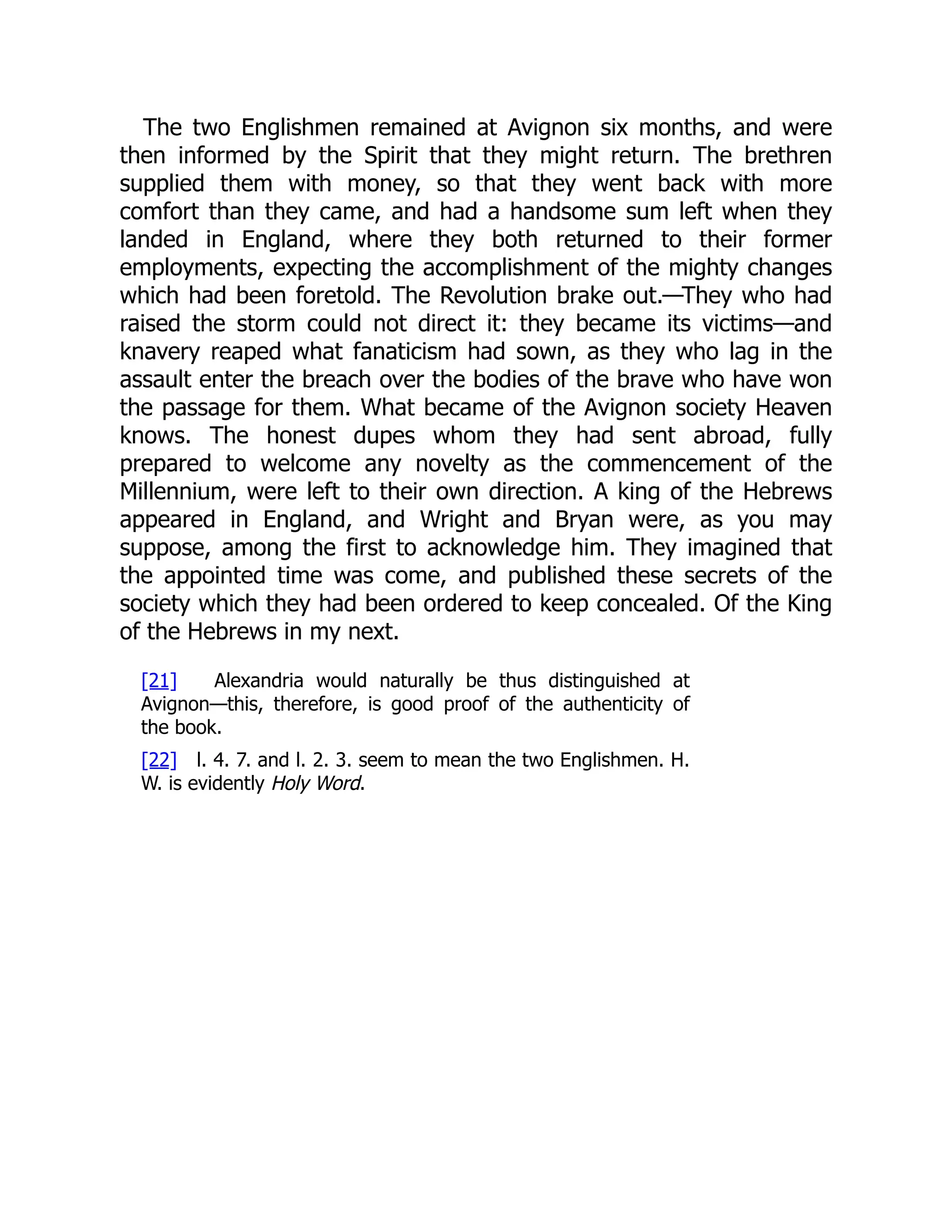 The two Englishmen remained at Avignon six months, and were
then informed by the Spirit that they might return. The brethren
supplied them with money, so that they went back with more
comfort than they came, and had a handsome sum left when they
landed in England, where they both returned to their former
employments, expecting the accomplishment of the mighty changes
which had been foretold. The Revolution brake out.—They who had
raised the storm could not direct it: they became its victims—and
knavery reaped what fanaticism had sown, as they who lag in the
assault enter the breach over the bodies of the brave who have won
the passage for them. What became of the Avignon society Heaven
knows. The honest dupes whom they had sent abroad, fully
prepared to welcome any novelty as the commencement of the
Millennium, were left to their own direction. A king of the Hebrews
appeared in England, and Wright and Bryan were, as you may
suppose, among the first to acknowledge him. They imagined that
the appointed time was come, and published these secrets of the
society which they had been ordered to keep concealed. Of the King
of the Hebrews in my next.
[21] Alexandria would naturally be thus distinguished at
Avignon—this, therefore, is good proof of the authenticity of
the book.
[22] l. 4. 7. and l. 2. 3. seem to mean the two Englishmen. H.
W. is evidently Holy Word.
 