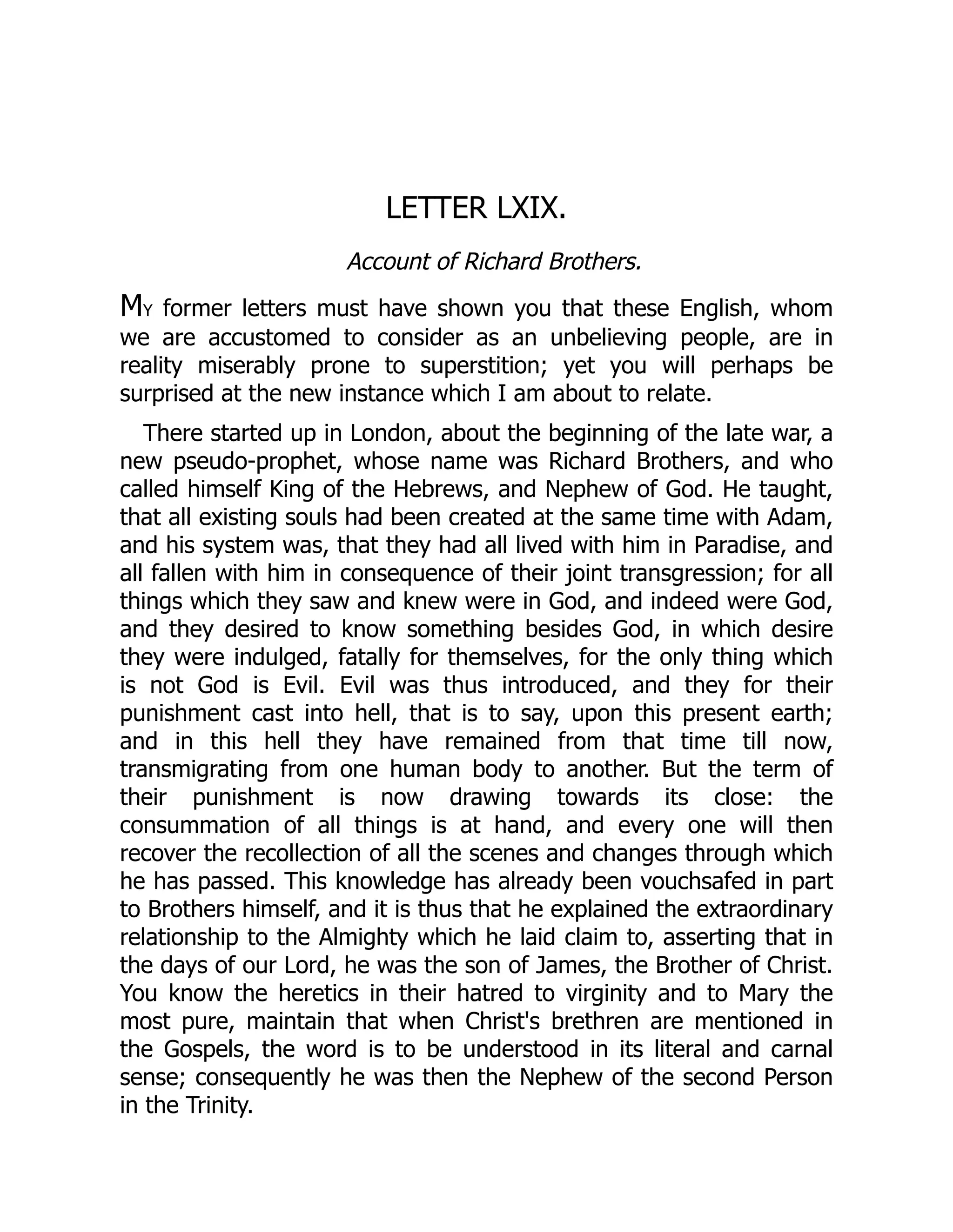LETTER LXIX.
Account of Richard Brothers.
My former letters must have shown you that these English, whom
we are accustomed to consider as an unbelieving people, are in
reality miserably prone to superstition; yet you will perhaps be
surprised at the new instance which I am about to relate.
There started up in London, about the beginning of the late war, a
new pseudo-prophet, whose name was Richard Brothers, and who
called himself King of the Hebrews, and Nephew of God. He taught,
that all existing souls had been created at the same time with Adam,
and his system was, that they had all lived with him in Paradise, and
all fallen with him in consequence of their joint transgression; for all
things which they saw and knew were in God, and indeed were God,
and they desired to know something besides God, in which desire
they were indulged, fatally for themselves, for the only thing which
is not God is Evil. Evil was thus introduced, and they for their
punishment cast into hell, that is to say, upon this present earth;
and in this hell they have remained from that time till now,
transmigrating from one human body to another. But the term of
their punishment is now drawing towards its close: the
consummation of all things is at hand, and every one will then
recover the recollection of all the scenes and changes through which
he has passed. This knowledge has already been vouchsafed in part
to Brothers himself, and it is thus that he explained the extraordinary
relationship to the Almighty which he laid claim to, asserting that in
the days of our Lord, he was the son of James, the Brother of Christ.
You know the heretics in their hatred to virginity and to Mary the
most pure, maintain that when Christ's brethren are mentioned in
the Gospels, the word is to be understood in its literal and carnal
sense; consequently he was then the Nephew of the second Person
in the Trinity.
 
